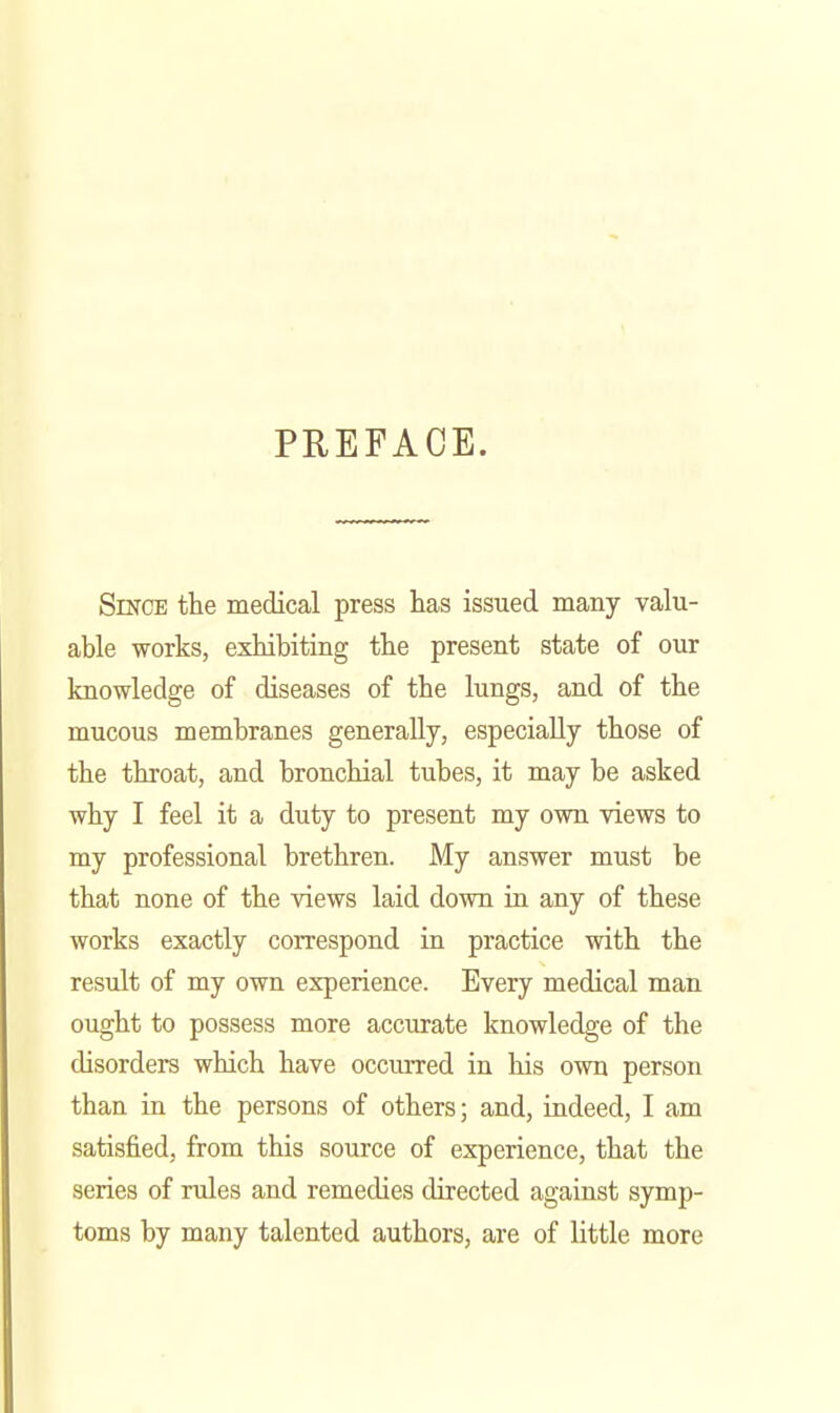 PREFACE. SiKCE the medical press has issued many valu- able works, exhibiting the present state of our knowledge of diseases of the lungs, and of the mucous membranes generally, especially those of the throat, and bronchial tubes, it may be asked why I feel it a duty to present my own views to my professional brethren. My answer must be that none of the views laid down in any of these works exactly correspond in practice with the result of my own experience. Every medical man ought to possess more accurate knowledge of the disorders which have occurred in his own person than in the persons of others; and, indeed, I am satisfied, from this source of experience, that the series of rules and remedies directed against symp- toms by many talented authors, are of little more