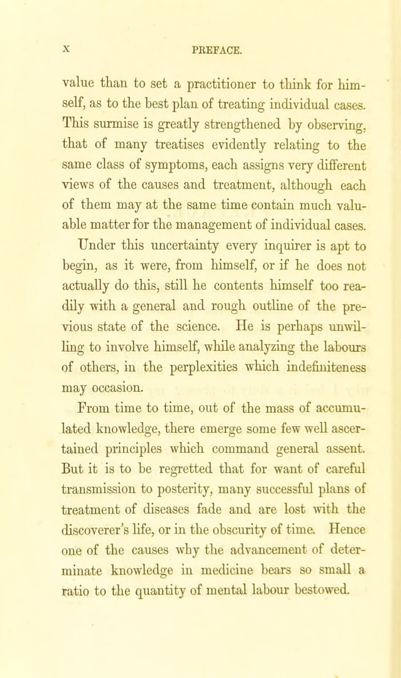 value than to set a practitioner to think for him- self, as to the best plan of treating individual cases. This surmise is greatly strengthened by observing,, that of many treatises evidently relating to the same class of symptoms, each assigns very different views of the causes and treatment, although each of them may at the same time contain much valu- able matter for the management of individual cases. Under this uncertainty every inquirer is apt to begin, as it were, from himself, or if he does not actually do this, still he contents himself too rea- dily with a general and rough outline of the pre- vious state of the science. He is perhaps unwil- ling to involve himself, while analyzing the labours of others, in the perplexities which indefiuiteness may occasion. From time to time, out of the mass of accumu- lated knowledge, there emerge some few well ascer- tained principles which command general assent. But it is to be regretted that for want of careful transmission to posterity, many successful plans of treatment of diseases fade and are lost with the discoverer's life, or in the obscurity of time. Hence one of the causes why the advancement of deter- minate knowledge in medicine bears so small a ratio to the quantity of mental labour bestowed.