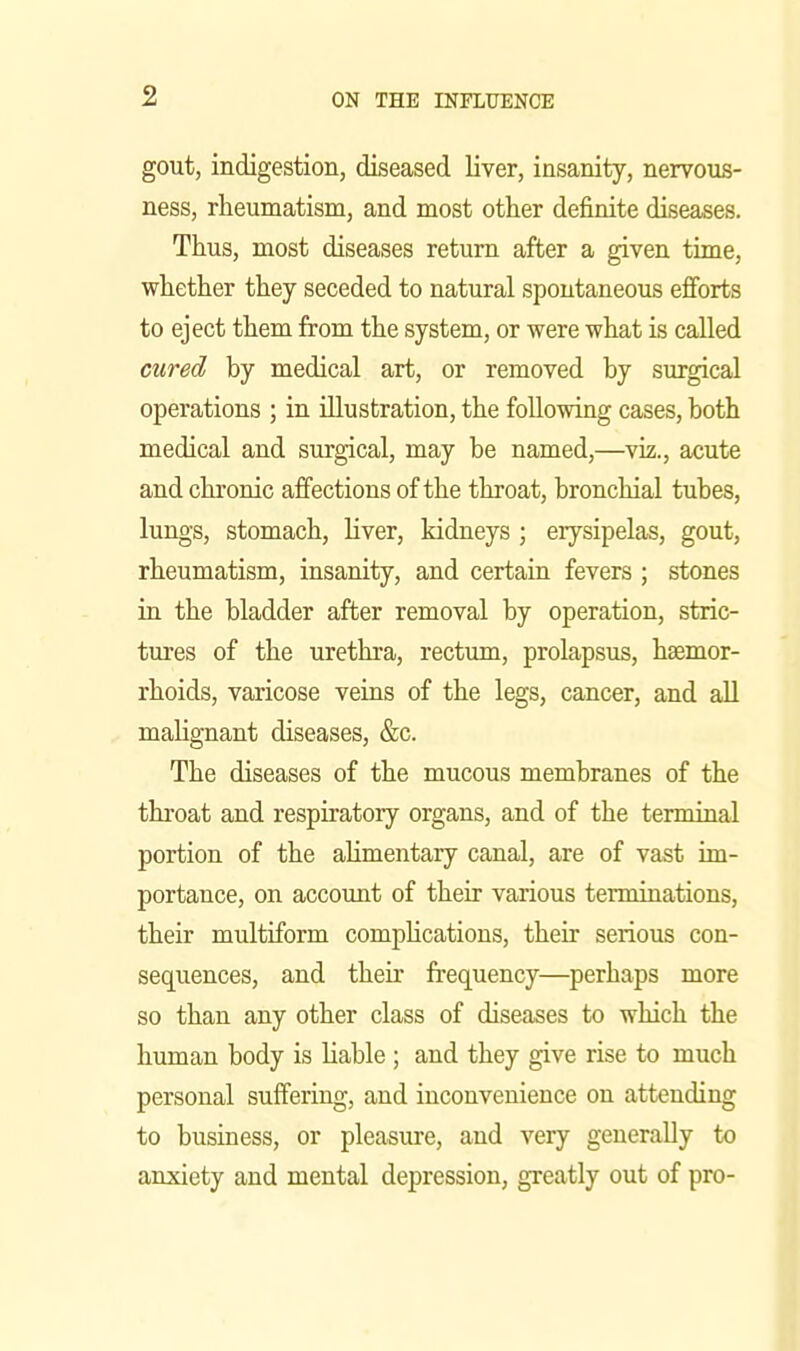 gout, indigestion, diseased liver, insanity, nervous- ness, rheumatism, and most other definite diseases. Thus, most diseases return after a given time, whether they seceded to natural spontaneous efforts to eject them from the system, or were what is called cured by medical art, or removed by surgical operations ; in illustration, the following cases, both medical and surgical, may be named,—viz., acute and chronic affections of the throat, bronchial tubes, lungs, stomach, liver, kidneys ; erysipelas, gout, rheumatism, insanity, and certain fevers ; stones iu the bladder after removal by operation, stric- tures of the urethra, rectum, prolapsus, haemor- rhoids, varicose veins of the legs, cancer, and all ^ maUgnant diseases, &c. The diseases of the mucous membranes of the throat and respiratory organs, and of the terminal portion of the ahmentary canal, are of vast im- portance, on account of their various terminations, their multiform compUcations, their serious con- sequences, and their frequency—perhaps more so than any other class of diseases to which the human body is liable ; and they give rise to much personal suffering, and inconvenience on attending to business, or pleasure, and very generally to anxiety and mental depression, greatly out of pro-