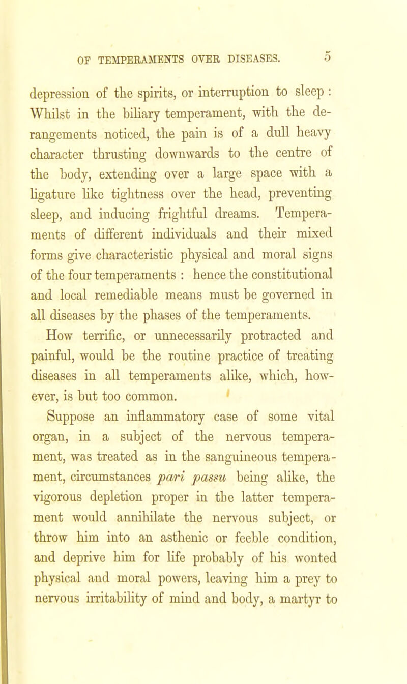 depression of tlie spirits, or interruption to sleep : WHlst in the biliary temperament, with the de- rangements noticed, the pain is of a dull heavy character thrusting downwards to the centre of the body, extending over a large space with a hgature hlce tightness over the head, preventing sleep, and inducing fi'ightful dreams. Tempera- ments of different individuals and their mixed forms give characteristic physical and moral signs of the four temperaments : hence the constitutional and local remediable means must be governed in all diseases by the phases of the temperaments. How terrific, or unnecessarily protracted and painful, would be the routine practice of treating diseases in all temperaments alike, which, how- ever, is but too common. Suppose an inflammatory case of some vital organ, in a subject of the nervous tempera- ment, was treated as in the sanguineous tempera- ment, circumstances pari passu being ahke, the vigorous depletion proper in the latter tempera- ment would annihilate the nervous subject, or throw him into an asthenic or feeble condition, and deprive him for hfe probably of his wonted physical and moral powers, leaving him a prey to nervous irritability of mind and body, a martyr to