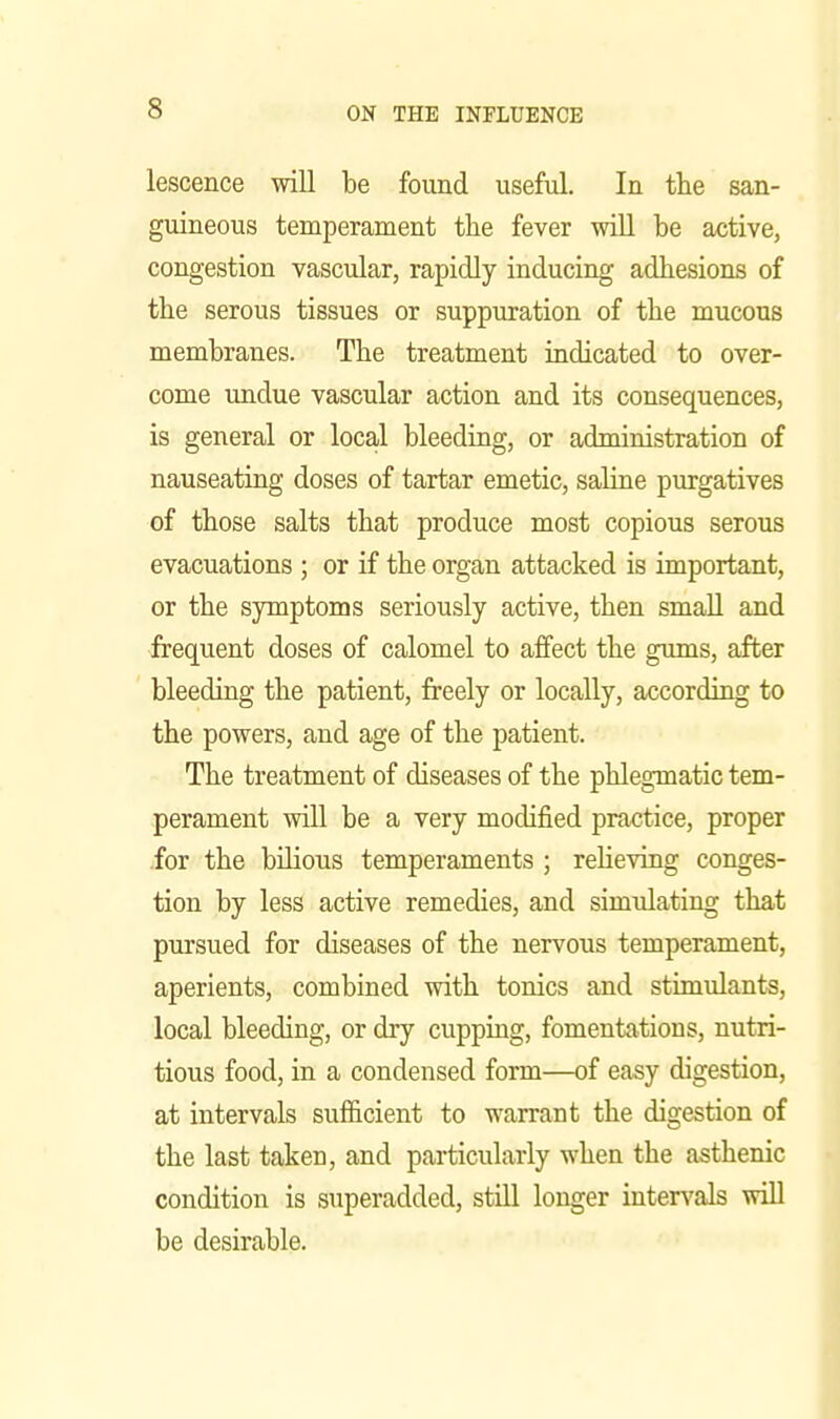 lescence will be found useful. In the san- guineous temperament the fever wiU be active, congestion vascular, rapidly inducing adhesions of the serous tissues or suppuration of the mucous membranes. The treatment indicated to over- come undue vascular action and its consequences, is general or local bleeding, or administration of nauseating doses of tartar emetic, saline purgatives of those salts that produce most copious serous evacuations ; or if the organ attacked is important, or the symptoms seriously active, then small and frequent doses of calomel to affect the gums, after bleeding the patient, freely or locally, according to the powers, and age of the patient. The treatment of diseases of the phlegmatic tem- perament will be a very modified practice, proper .for the bilious temperaments ; reheving conges- tion by less active remedies, and simulating that pursued for diseases of the nervous temperament, aperients, combined with tonics and stimulants, local bleeding, or dry cupping, fomentations, nutri- tious food, in a condensed form—of easy digestion, at intervals sufficient to warrant the digestion of the last taken, and particularly when the asthenic condition is superadded, still longer intervals will be desirable.