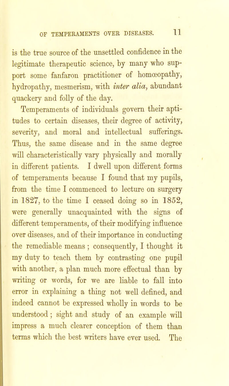 is the true source of the unsettled confidence in the legitimate therapeutic science, by many who sup- port some fanfaron practitioner of homoeopathy, hydropathy, mesmerism, with inter alia, abundant quackery and foUy of the day. Temperaments of individuals govern their apti- tudes to certain diseases, their degree of activity, severity, and moral and intellectual sufferings. Thus, the same disease and in the same degree will characteristically vary physically and morally in diflferent patients. I dwell upon different forms of temperaments because I found that my pupils, from the time I commenced to lecture on surgery in 1827, to the time I ceased doing so in 1852, were generally unacquainted with the signs of different temperaments, of their modifying influence over diseases, and of their importance in conducting the remediable means ; consequently, I thought it my duty to teach them by contrasting one pupil with another, a plan much more effectual than by writing or words, for we are liable to fall into error in explaining a thing not well defined, and indeed cannot be expressed wholly in words to be understood; sight and study of an example will impress a much clearer conception of them than terms which the best writers have ever used. The