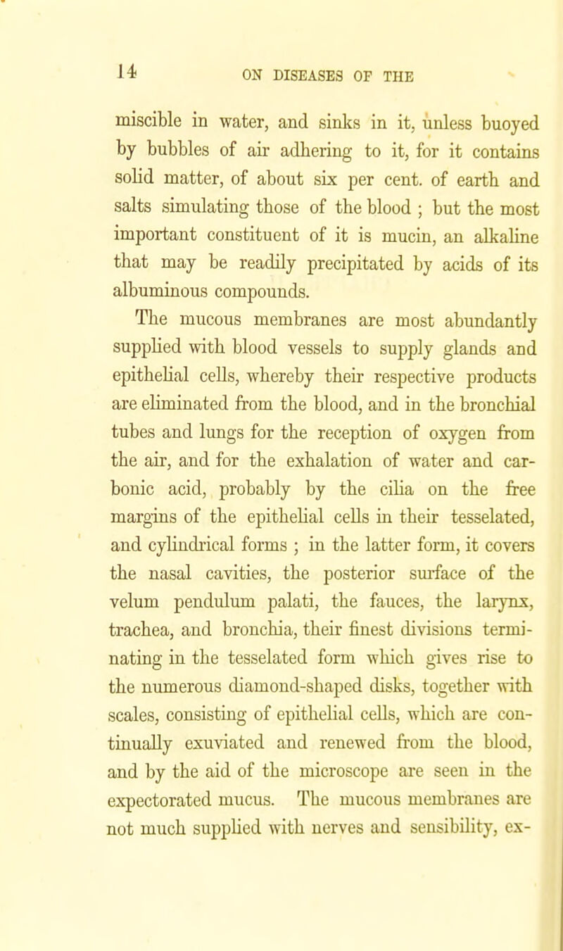 miscible in water, and sinks in it, unless buoyed by bubbles of air adbering to it, for it contains solid matter, of about six per cent, of eartb and salts simulating those of the blood ; but the most important constituent of it is mucin, an alkaline that may be readily precipitated by acids of its albuminous compounds. The mucous membranes are most abundantly supplied with blood vessels to supply glands and epithelial cells, whereby their respective products are eliminated from the blood, and in the bronchial tubes and lungs for the reception of oxygen from the air, and for the exhalation of water and car- bonic acid, probably by the ciha on the free margins of the epithehal cells in their tesselated, and cylindrical forms ; in the latter form, it covers the nasal cavities, the posterior smface of the velum pendulum palati, the fauces, the larynx, trachea, and bronchia, their finest divisions termi- nating in the tesselated form which gives rise to the numerous diamond-shaped disks, together with scales, consisting of epithelial cells, which are con- tinually exuviated and renewed from the blood, and by the aid of the microscope are seen in the expectorated mucus. The mucous membranes are not much supplied with nerves and sensibility, ex-