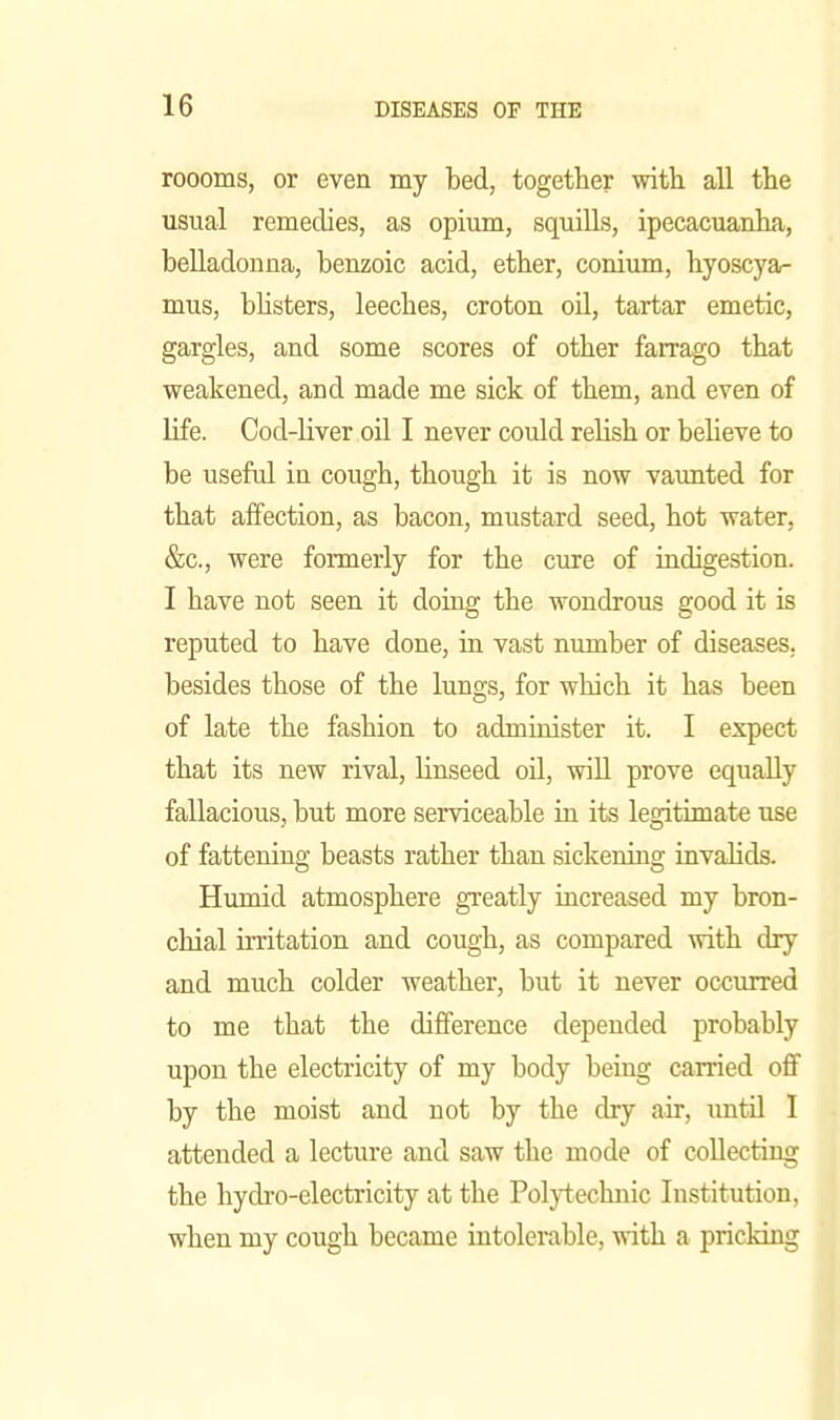 roooms, or even my bed, together with all the usual remedies, as opium, squills, ipecacuanha, belladonna, benzoic acid, ether, conium, hyoscya- mus, bhsters, leeches, croton oil, tartar emetic, gargles, and some scores of other farrago that weakened, and made me sick of them, and even of life. Cod-liver oil I never could relish or believe to be useful in cough, though it is now vaunted for that affection, as bacon, mustard seed, hot water, &c., were formerly for the cure of indigestion. I have not seen it doing the wondrous good it is reputed to have done, in vast number of diseases, besides those of the lungs, for which it has been of late the fashion to administer it. I expect that its new rival, linseed oil, will prove equally fallacious, but more serviceable in its legitimate use of fattening beasts rather than sickening invalids. Humid atmosphere greatly increased my bron- chial irritation and cough, as compared with dry and much colder weather, but it never occurred to me that the difference depended probably upon the electricity of my body being carried off by the moist and not by the dry air, imtil I attended a lecture and saw the mode of collecting the hydi'o-electricity at the Pol^-technic Institution, when my cough became intolerable, with a pricking