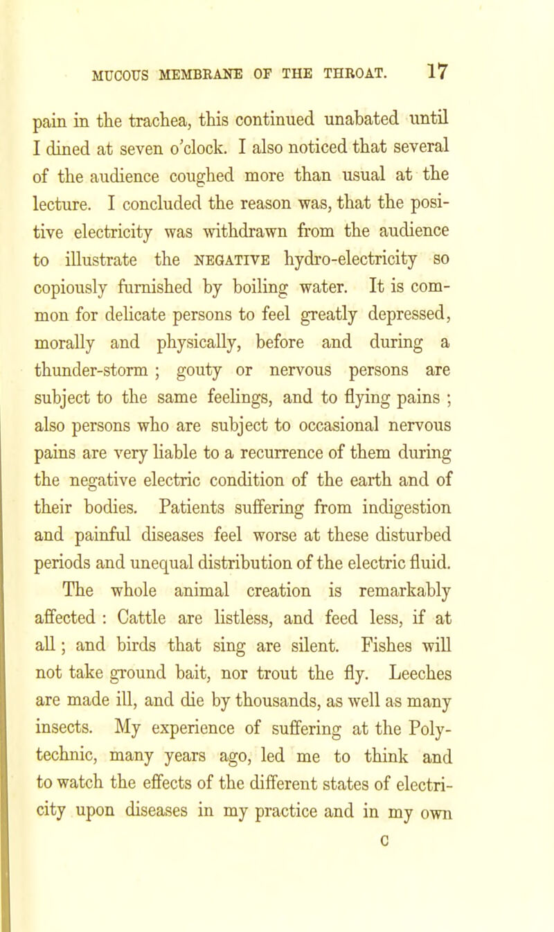 pain in the trachea, this continued unabated until I dined at seven o'clock. I also noticed that several of the audience coughed more than usual at the lecture. I concluded the reason was, that the posi- tive electricity was withdrawn from the audience to illustrate the negative hydro-electricity so copiously furnished by boiling water. It is com- mon for delicate persons to feel greatly depressed, morally and physically, before and during a thunder-storm ; gouty or nervous persons are subject to the same feelings, and to flying pains ; also persons who are subject to occasional nervous pains are very Hable to a recurrence of them during the negative electric condition of the earth and of their bodies. Patients suffering from indigestion and painful diseases feel worse at these disturbed periods and unequal distribution of the electric fluid. The whole animal creation is remarkably affected : Cattle are listless, and feed less, if at aU; and birds that sing are silent. Fishes wiU not take ground bait, nor trout the fly. Leeches are made ill, and die by thousands, as well as many insects. My experience of suffering at the Poly- technic, many years ago, led me to think and to watch the effects of the different states of electri- city upon diseases in my practice and in my own 0 I