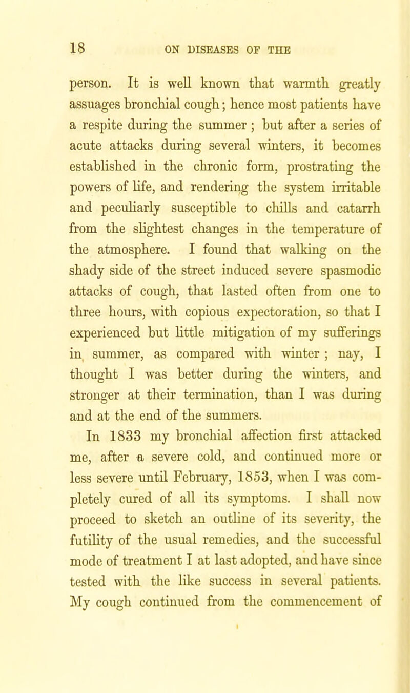 person. It is well known that warmth greatly assuages bronchial cough; hence most patients have a respite during the summer ; but after a series of acute attacks during several winters, it becomes established in the chronic form, prostrating the powers of life, and rendering the system irritable and peculiarly susceptible to chills and catarrh from the slightest changes in the temperature of the atmosphere. I found that walking on the shady side of the street induced severe spasmodic attacks of cough, that lasted often from one to three hours, with copious expectoration, so that I experienced but little mitigation of my sufferings in summer, as compared with winter; nay, I thought I was better during the winters, and stronger at their termination, than I was during and at the end of the summers. In 1833 my bronchial affection first attacked me, after a severe cold, and continued more or less severe until February, 1853, when I was com- pletely cured of all its symptoms. I shall now proceed to sketch an outline of its severity, the futility of the usual remedies, and the successful mode of treatment I at last adopted, and have since tested with the like success in several patients. My cough continued from the commencement of