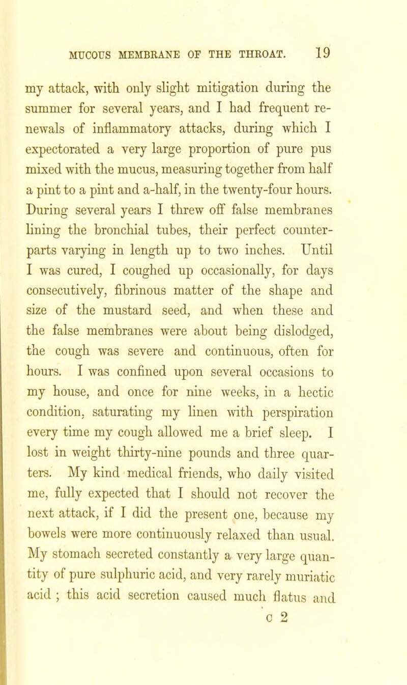 my attack, with only slight mitigation during the summer for several years, and I had frequent re- newals of inflammatory attacks, during which I expectorated a very large proportion of pure pus mixed with the mucus, measuring together from half a pint to a pint and a-half, in the twenty-four hours. During several years I threw off false membranes lining the bronchial tubes, their perfect counter- parts varying in length up to two inches. Until I was cured, I coughed up occasionally, for days consecutively, fibrinous matter of the shape and size of the mustard seed, and when these and the false membranes were about being dislodged, the cough was severe and continuous, often for hours. I was confined upon several occasions to my house, and once for nine weeks, in a hectic condition, saturating my linen with perspiration every time my cough aEowed me a brief sleep. I lost in weight thirty-nine pounds and three quar- ters. My kind medical friends, who daily visited me, fully expected that I should not recover the next attack, if I did the present one, because my bowels were more continuously relaxed than usual. My stomach secreted constantly a very large quan- tity of pure sulphuric acid, and very rarely muriatic acid ; this acid secretion caused much flatus and 0 2