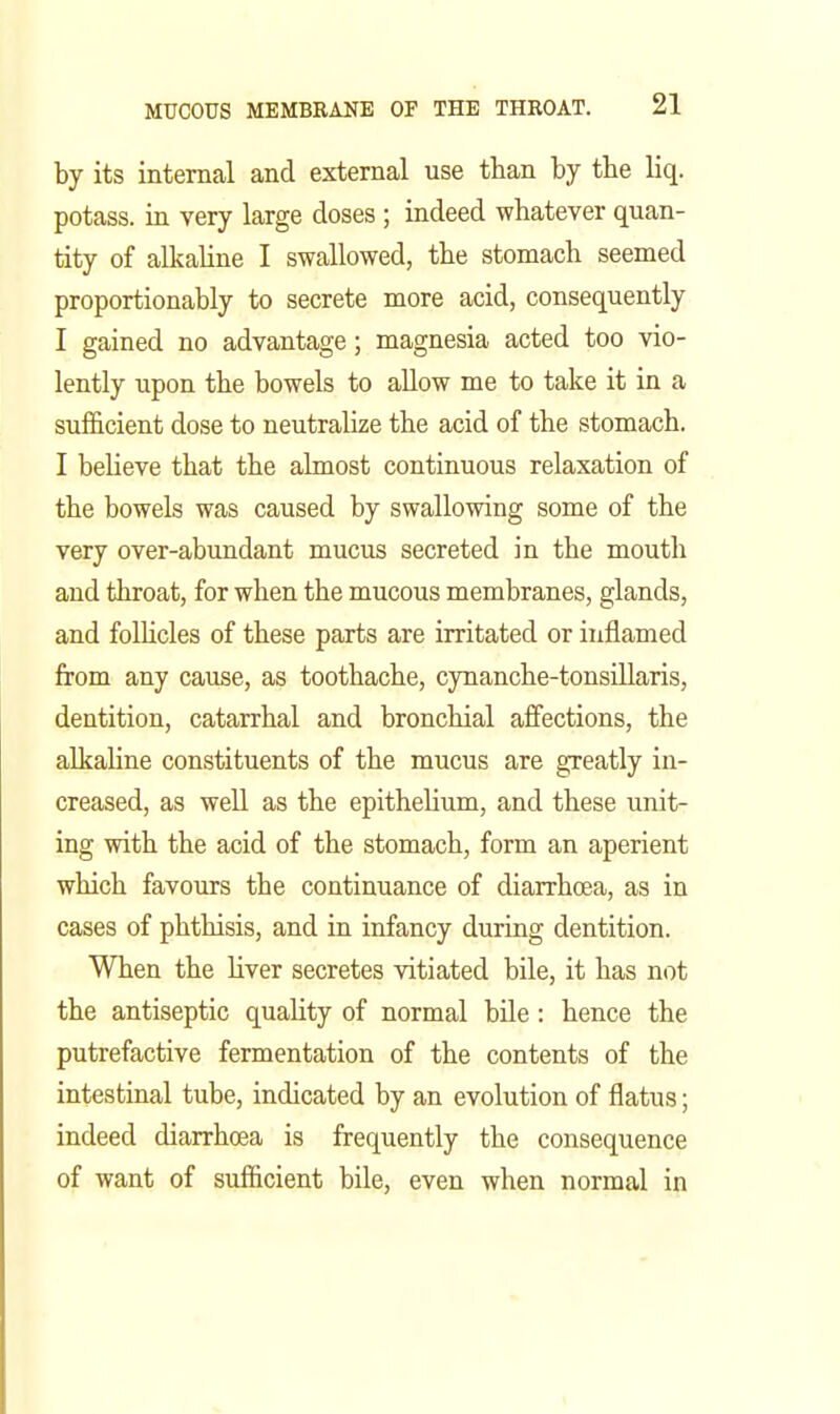 by its internal and external use than by the liq. potass, in very large doses ; indeed whatever quan- tity of alkaline I swallowed, the stomach seemed proportionably to secrete more acid, consequently I gained no advantage; magnesia acted too vio- lently upon the bowels to allow me to take it in a sufficient dose to neutralize the acid of the stomach. I believe that the almost continuous relaxation of the bowels was caused by swallowing some of the very over-abundant mucus secreted in the mouth and throat, for when the mucous membranes, glands, and folhcles of these parts are irritated or inflamed from any cause, as toothache, cynanche-tonsillaris, dentition, catarrhal and bronchial affections, the alkaline constituents of the mucus are greatly in- creased, as well as the epithehum, and these unit- ing with the acid of the stomach, form an aperient which favours the continuance of diarrhoea, as in cases of phthisis, and in infancy during dentition. When the Uver secretes vitiated bile, it has not the antiseptic quality of normal bile: hence the putrefactive fermentation of the contents of the intestinal tube, indicated by an evolution of flatus; indeed diarrhoea is frequently the consequence of want of sufficient bile, even when normal in