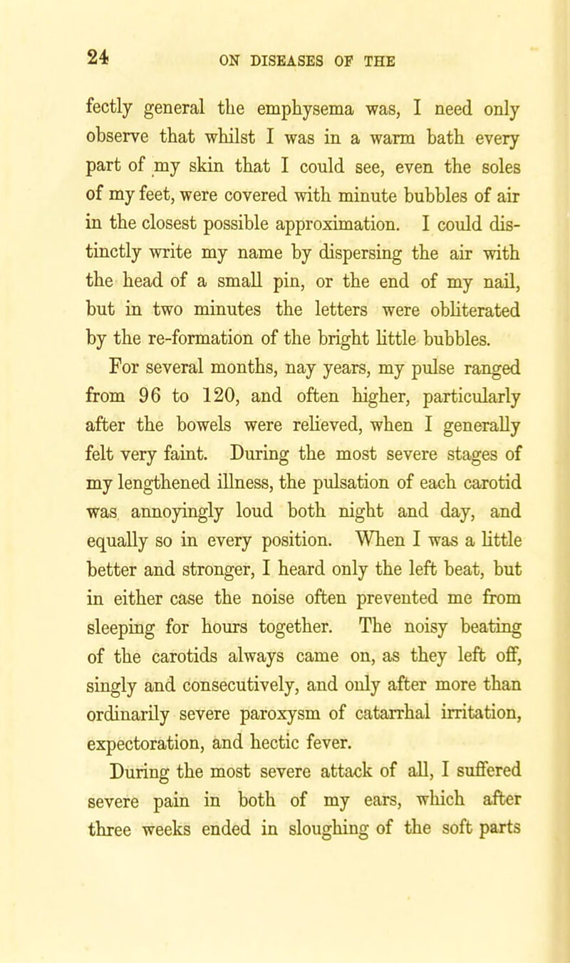 fectly general the emphysema was, I need only observe that whilst I was in a warm bath every part of my skin that I could see, even the soles of my feet, were covered with minute bubbles of air in the closest possible approximation. I could dis- tinctly write my name by dispersing the air with the head of a smaU pin, or the end of my nail, but in two minutes the letters were obliterated by the re-formation of the bright httle bubbles. For several months, nay years, my pulse ranged from 96 to 120, and often higher, particularly after the bowels were relieved, when I generally felt very faint. During the most severe stages of my lengthened illness, the pulsation of each carotid was, annoyingly loud both night and day, and equally so in every position. When I was a little better and stronger, I heard only the left beat, but in either case the noise often prevented me from sleeping for hours together. The noisy beating of the carotids always came on, as they left oflp, singly and consecutively, and only after more than ordinarily severe paroxysm of catarrhal irritation, expectoration, and hectic fever. During the most severe attack of all, I suffered severe pain in both of my ears, wliich after three weeks ended in sloughing of the soft parts