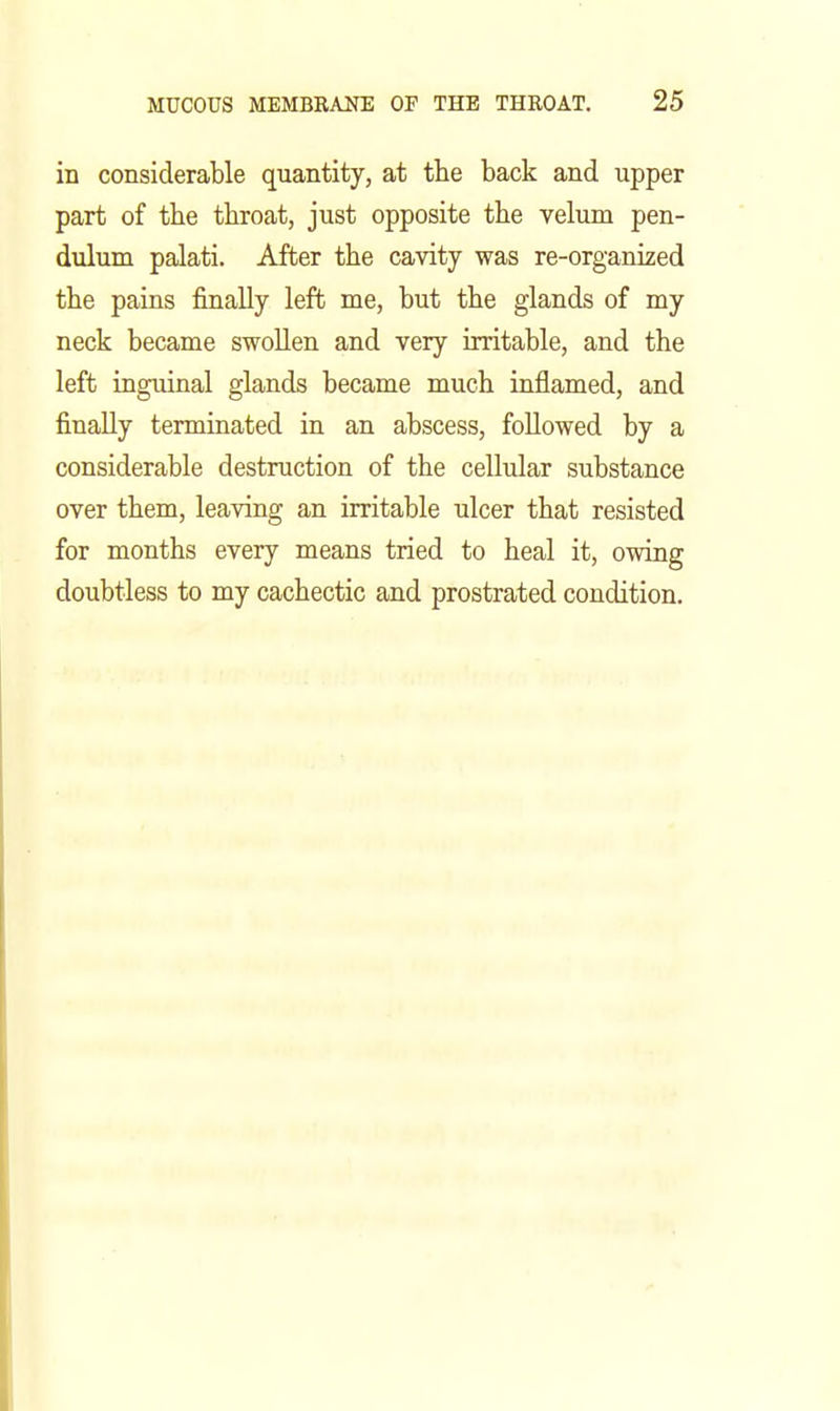 in considerable quantity, at the back and upper part of tbe throat, just opposite the velum pen- dulum palati. After the cavity was re-organized the pains finally left me, but the glands of my neck became swollen and very irritable, and the left inguinal glands became much inflamed, and finally terminated in an abscess, followed by a considerable destruction of the cellular substance over them, leaving an irritable ulcer that resisted for months every means tried to heal it, owing doubtless to my cachectic and prostrated condition.