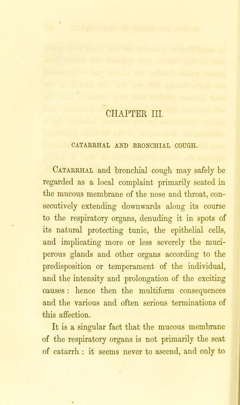 CHAPTER III. CATARRHAL AND BRONCHIAL COUGH. Catarrhal and bronchial cough may safely be regarded as a local complaint primarily seated in the mucous membrane of the nose and throat, con- secutively extending downwards along its course to the respiratory organs, denuding it in spots of its natural protecting timic, the epithelial cells, and implicating more or less severely the muci- perous glands and other organs according to the predisposition or temperament of the individual, and the intensity and prolongation of the exciting causes: hence then the multiform consequences and the various and often serious terminations of this affection. It is a singular fact that the mucous membrane of the respiratory organs is not primarily the seat of catarrh : it seems never to ascend, and only to