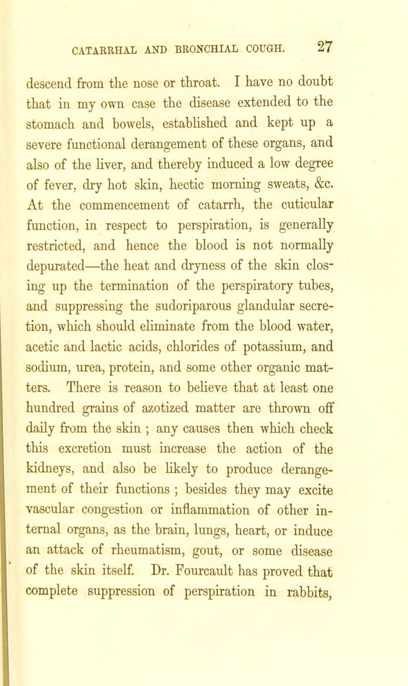 descend from the nose or throcat. I have no doubt that in my ovm case the disease extended to the stomach and bowels, estabUshed and kept up a severe functional derangement of these organs, and also of the liver, and thereby induced a low degree of fever, dry hot skin, hectic morning sweats, &c. At the commencement of catarrh, the cuticular function, in respect to perspiration, is generally restricted, and hence the blood is not normally depurated—the heat and dryness of the skin clos- ing up the termination of the perspiratory tubes, and suppressing the sudoriparous glandular secre- tion, which should eliminate from the blood water, acetic and lactic acids, chlorides of potassium, and sodium, urea, protein, and some other organic mat- ters. There is reason to believe that at least one hundred grains of azotized matter are thrown off daily from the sldn ; any causes then which check this excretion must increase the action of the kidneys, and also be likely to produce derange- ment of their functions ; besides they may excite vascular congestion or inflammation of other in- ternal organs, as the brain, lungs, heart, or induce an attack of rheumatism, gout, or some disease of the skin itself. Dr. Fourcault has proved that complete suppression of perspiration in rabbits,