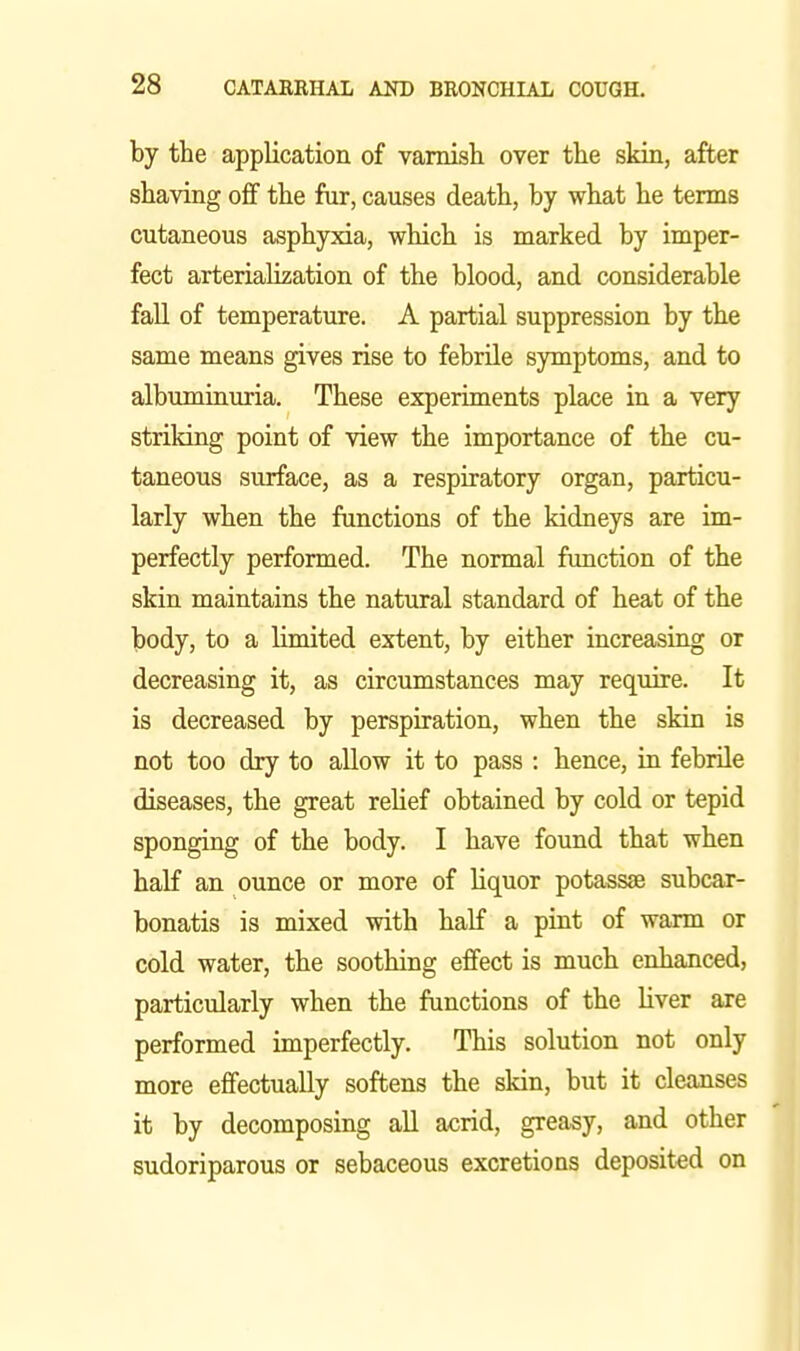 by the application of vamish over the skia, after shaving off the fur, causes death, by what he terms cutaneous asphyxia, which is marked by imper- fect arteriaUzation of the blood, and considerable fall of temperature. A partial suppression by the same means gives rise to febrile symptoms, and to albuminuria. These experiments place in a very striking point of view the importance of the cu- taneous surface, as a respiratory organ, particu- larly when the functions of the kidneys are im- perfectly performed. The normal function of the skin maintains the natural standard of heat of the body, to a limited extent, by either increasing or decreasing it, as circumstances may require. It is decreased by perspiration, when the skin is not too dry to allow it to pass : hence, in febrile diseases, the great relief obtained by cold or tepid sponging of the body. I have found that when half an ounce or more of liquor potassae subcar- bonatis is mixed with half a pint of warm or cold water, the soothing effect is much enhanced, particularly when the functions of the liver are performed imperfectly. This solution not only more effectually softens the skin, but it cleanses it by decomposing aU acrid, greasy, and other sudoriparous or sebaceous excretions deposited on