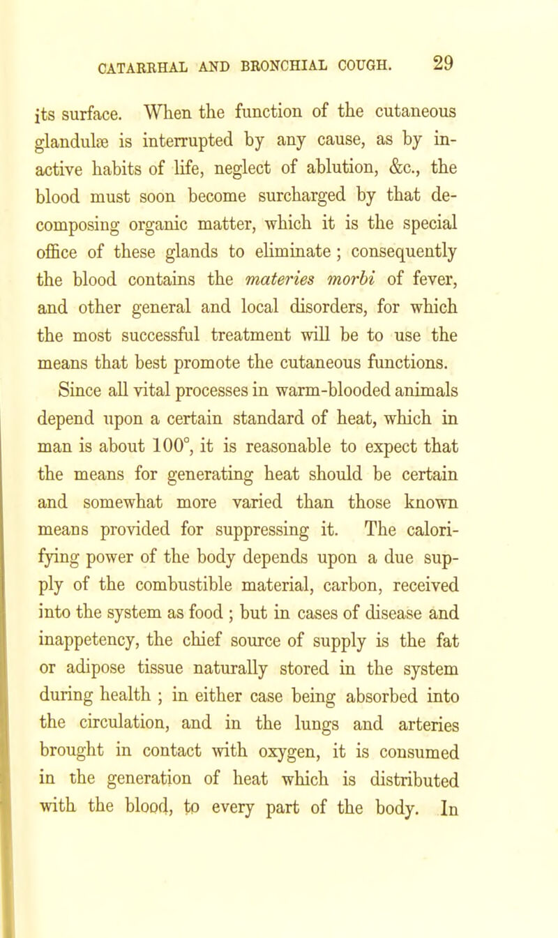 its surface. When the function of the cutaneous glandulfB is interrupted by any cause, as by in- active habits of life, neglect of ablution, &c., the blood must soon become surcharged by that de- composing organic matter, which it is the special office of these glands to eliminate; consequently the blood contains the materies morbi of fever, and other general and local disorders, for which the most successful treatment will be to use the means that best promote the cutaneous functions. Since aU vital processes in warm-blooded animals depend upon a certain standard of heat, which in man is about 100°, it is reasonable to expect that the means for generating heat shotdd be certain and somewhat more varied than those known means provided for suppressing it. The calori- fying power of the body depends upon a due sup- ply of the combustible material, carbon, received into the system as food ; but in cases of disease and inappetency, the chief source of supply is the fat or adipose tissue naturally stored in the system during health ; in either case being absorbed into the circulation, and in the lungs and arteries brought in contact with oxygen, it is consumed in the generation of heat which is distributed with the blood, to every part of the body. In