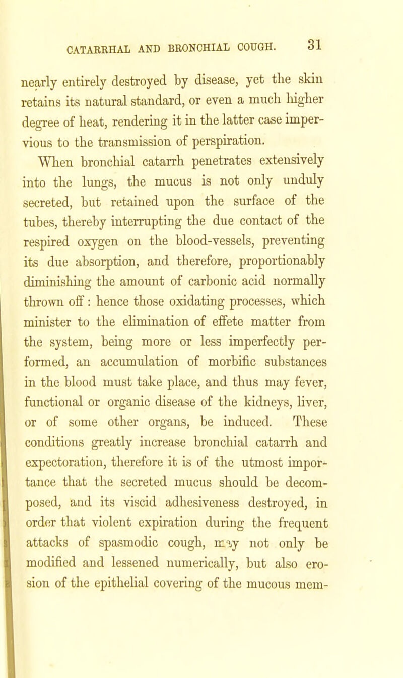 nearly entirely destroyed by disease, yet the skin retains its natural standard, or even a much higher degree of heat, rendering it in the latter case imper- vious to the transmission of perspiration. When bronchial catarrh penetrates extensively into the lungs, the mucus is not only unduly secreted, but retained upon the surface of the tubes, thereby interrupting the due contact of the respired oxygen on the blood-vessels, preventing its due absorption, and therefore, proportionably diminishing the amount of carbonic acid normally thrown off: hence those oxidating processes, which minister to the ehmination of effete matter from the system, being more or less imperfectly per- formed, an accumulation of morbific substances in the blood must take place, and thus may fever, functional or organic disease of the kidneys, Hver, or of some other organs, be induced. These conditions greatly increase bronchial catarrh and expectoration, therefore it is of the utmost impor- tance that the secreted mucus should be decom- posed, and its viscid adhesiveness destroyed, in order that violent expiration during the frequent attacks of spasmodic cough, may not only be modified and lessened numerically, but also ero- sion of the epitheUal covering of the mucous mem-
