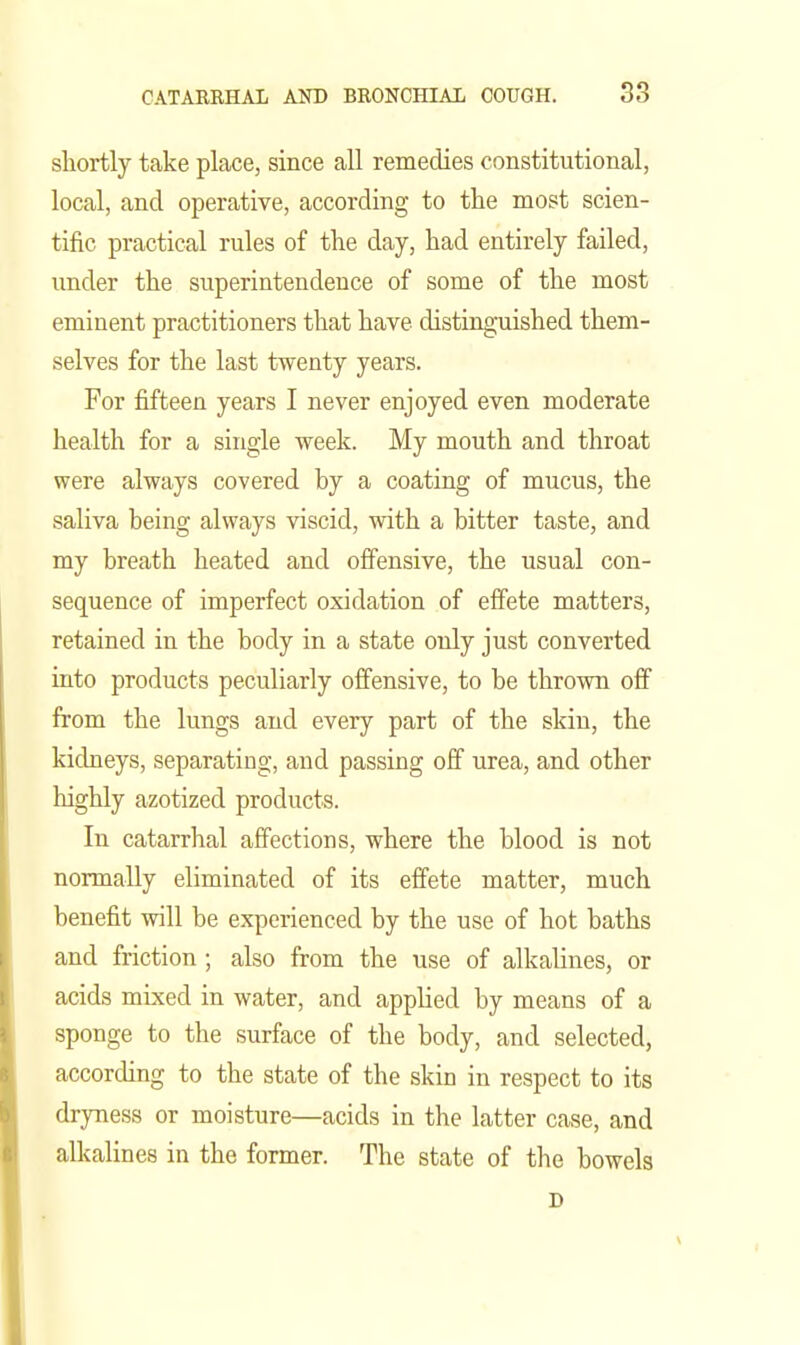 shortly take place, since all remedies constitutional, local, and operative, according to the most scien- tific practical rules of the day, had entirely failed, under the superintendence of some of the most eminent practitioners that have distinguished them- selves for the last twenty years. For fifteen years I never enjoyed even moderate health for a single week. My mouth and throat were always covered by a coating of mucus, the saliva being always viscid, with a bitter taste, and my breath heated and offensive, the usual con- sequence of imperfect oxidation of effete matters, retained in the body in a state only just converted into products peculiarly offensive, to be thrown off from the lungs and every part of the skin, the kidneys, separating, and passing off urea, and other highly azotized products. In catarrhal affections, where the blood is not normally eliminated of its effete matter, much benefit will be experienced by the use of hot baths and friction ; also from the use of alkalines, or acids mixed in water, and appUed by means of a sponge to the surface of the body, and selected, according to the state of the skin in respect to its dryness or moisture—acids in the latter case, and alkalines in the former. The state of the bowels D