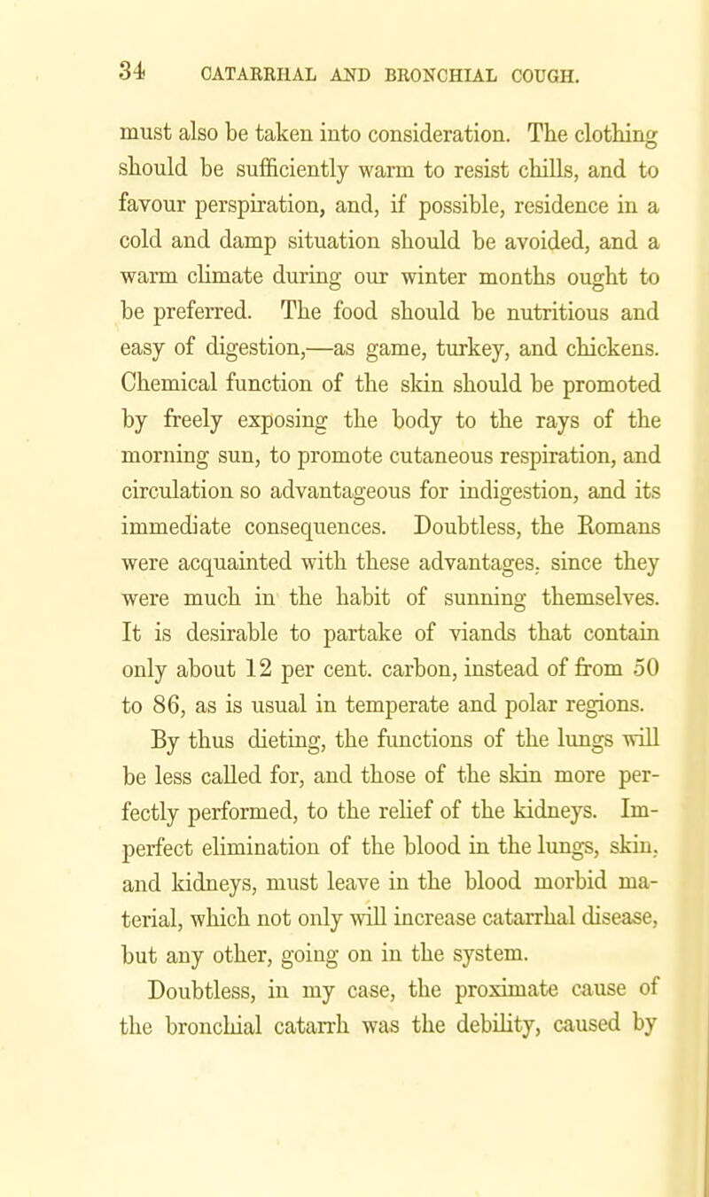 must also be taken into consideration. The clotliing should be sufficiently warm to resist chills, and to favour perspiration, and, if possible, residence in a cold and damp situation should be avoided, and a warm climate during our winter months ought to be preferred. The food should be nutritious and easy of digestion,—as game, turkey, and chickens. Chemical function of the skin should be promoted by freely exposing the body to the rays of the morning sun, to promote cutaneous respiration, and circulation so advantageous for indigestion, and its immediate consequences. Doubtless, the Romans were acquainted with these advantages, since they were much in the habit of sunning themselves. It is desirable to partake of viands that contain only about 12 per cent, carbon, instead of from 50 to 86, as is usual in temperate and polar regions. By thus dieting, the functions of the lungs will be less called for, and those of the skin more per- fectly performed, to the relief of the kidneys. Im- perfect elimination of the blood in the lungs, skin, and kidneys, must leave in the blood morbid ma- terial, which not only will increase catarrhal disease, but any other, going on in the system. Doubtless, in my case, the proximate cause of the bronchial catarrh was the debility, caused by