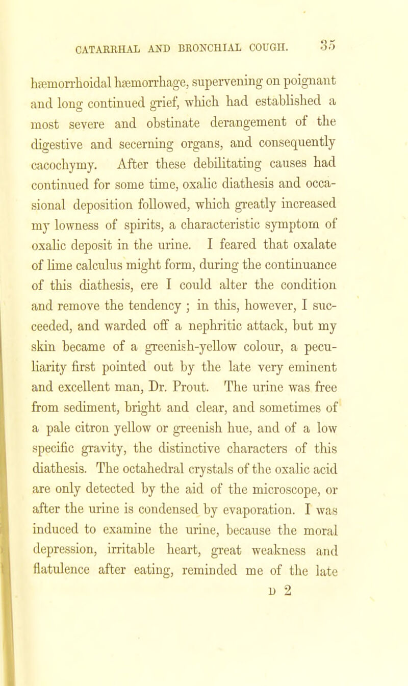 heemorrlioidal haemorrliage, supervening on poignant and long continued gTief, wliich had established a most severe and obstinate derangement of the digestive and secerning organs, and consequently cacochymy. After these debilitating causes had continued for some time, oxalic diathesis and occa- sional deposition followed, which gi-eatly increased my lowness of spirits, a characteristic symptom of oxalic deposit in the urine. I feared that oxalate of lime calculus might form, during the continuance of tliis diathesis, ere I could alter the condition and remove the tendency ; in this, however, I suc- ceeded, and warded off a nephritic attack, but my skin became of a greenish-yellow colour, a pecu- liarity first pointed out by the late very eminent and excellent man. Dr. Prout. The urine was free from sediment, bright and clear, and sometimes of a pale citron yellow or greenish hue, and of a low specific gravity, the distinctive characters of this diathesis. The octahedral crystals of the oxalic acid are only detected by the aid of the microscope, or after the urine is condensed by evaporation. I was induced to examine the urine, because the moral depression, irritable heart, great weakness and flatulence after eating, reminded me of the late D 2