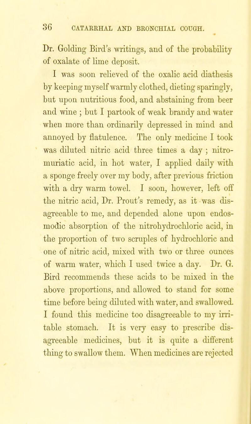 Dr. Gelding Bird s writings, and of the probability of oxalate of lime deposit. I was soon relieved of the oxalic acid diathesis by keeping myself warmly clothed, dieting sparingly, but upon nutritious food, and abstaining from beer and wine ; but I partook of weak brandy and water when more than ordinarily depressed in mind and annoyed by flatulence. The only medicine I took was diluted nitric acid three times a day ; nitro- muriatic acid, in hot water, I applied daily with a sponge freely over my body, after previous friction with a dry warm towel. I soon, however, left off the nitric acid, Dr. Front's remedy, as it was dis- agTeeable to me, and depended alone upon endos- modic absorption of the nitrohydrochloric acid, in the proportion of two scruples of hydrochloric and one of nitric acid, mixed with two or three ounces of warm water, which I used twice a day. Dr. G. Bird recommends these acids to be mixed in the above proportions, and allowed to stand for some time before being diluted mth. water, and swallowed. I found this medicine too disagTeeable to my irri- table stomach. It is very easy to prescribe dis- agi'eeable medicines, but it is quite a diflferent thing to swallow them. When medicines are rejected