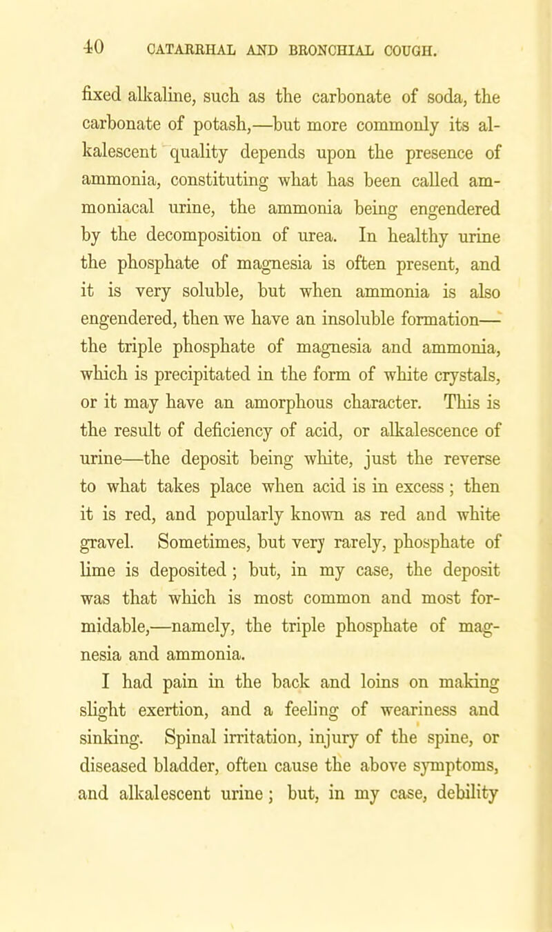 fixed alkaline, such as the carbonate of soda, the carbonate of potash,—but more commonly its al- kalescent quality depends upon the presence of ammonia, constituting what has been called am- moniacal urine, the ammonia being engendered by the decomposition of urea. In healthy urine the phosphate of magnesia is often present, and it is very soluble, but when ammonia is also engendered, then we have an insoluble formation— the triple phosphate of magnesia and ammonia, which is precipitated in the form of white crystals, or it may have an amorphous character. This is the result of deficiency of acid, or alkalescence of urine—the deposit being white, just the reverse to what takes place when acid is in excess; then it is red, and popularly known as red and white gravel. Sometimes, but very rarely, phosphate of lime is deposited ; but, in my case, the deposit was that which is most common and most for- midable,—namely, the triple phosphate of mag- nesia and ammonia. I had pain in the back and loias on making slight exertion, and a feeling of weariness and sinking. Spinal irritation, injury of the spine, or diseased bladder, often cause the above sjonptoms, and alkalescent urine; but, in my case, debility