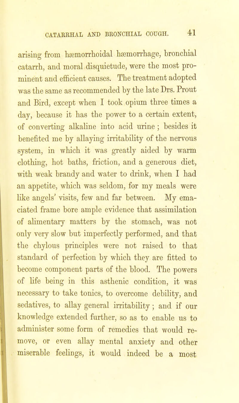 arising from h£emorrlioidal hfemorrhage, bronchial catarrh, and moral disquietude, were the most pro- minent and efficient causes. The treatment adopted was the same as recommended by the late Drs. Prout and Bird, except when I took opiimi three times a day, because it has the power to a certain extent, of converting alkaline into acid urine; besides it benefited me by allaying irritability of the nervous system, in which it was greatly aided by warm clothing, hot baths, friction, and a generous diet, with weak brandy and water to drink, when I had an appetite, which was seldom, for my meals were hke angels' visits, few and far between. My ema- ciated frame bore ample evidence that assimilation of ahmentary matters by the stomach, was not only very slow but imperfectly performed, and that the chylous principles were not raised to that standard of perfection by which they are fitted to become component parts of the blood. The powers of life being in this asthenic condition, it was necessary to take tonics, to overcome debility, and sedatives, to allay general irritabihty; and if our knowledge extended further, so as to enable us to administer some form of remedies that would re- move, or even allay mental anxiety and other miserable feelings, it would indeed be a most