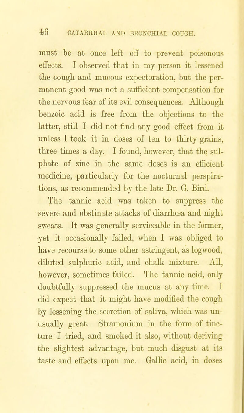 must be at once left off to prevent poisonous effects. I observed tbat in my person it lessened the cough and mucous expectoration, but the per- manent good was not a sufficient compensation for the nervous fear of its evil consequences. Although benzoic acid is free from the objections to the latter, still I did not find any good effect from it unless I took it in doses of ten to thirty grains, three times a day. I found, however, that the sul- phate of zinc in the same doses is an efficient medicine, particularly for the nocturnal perspira- tions, as recommended by the late Dr. G. Bird. The tannic acid was taken to suppress the severe and obstinate attacks of dian-hoea and night sweats. It was generally serviceable in the former, yet it occasionally failed, when I was obhged to have recourse to some other astringent, as logwood, diluted sulphuric acid, and chalk mixture. AU, however, sometimes failed. The tannic acid, only doubtfuEy suppressed the mucus at any time. I did expect that it might have modified the cough by lessening the secretion of sahva, which was \m- usually great. Stramonium in the form of tinc- ture I tried, and smoked it also, without deriNTng the sHghtest advantage, but much disgust at its taste and effects upon me. Gallic acid, in doses