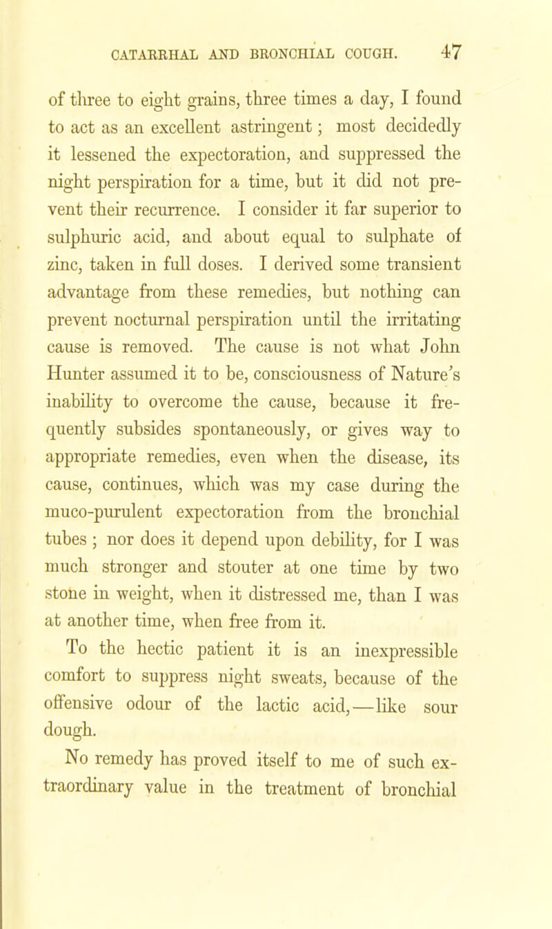of three to eight grains, three times a day, I found to act as an excellent astringent; most decidedly it lessened the expectoration, and suppressed the night perspiration for a time, but it did not pre- vent their recurrence. I consider it far superior to sulphuric acid, and about equal to sulphate of zinc, taken in full doses. I derived some transient advantage from these remedies, but nothing can prevent nocturnal perspiration until the irritating cause is removed. The cause is not what John Hunter assumed it to be, consciousness of Nature's inability to overcome the cause, because it fre- quently subsides spontaneously, or gives way to appropriate remedies, even when the disease, its cause, continues, which was my case during the muco-purulent expectoration from the bronchial tubes ; nor does it depend upon debility, for I was much stronger and stouter at one time by two stone in weight, when it distressed me, than I was at another time, when free from it. To the hectic patient it is an inexpressible comfort to suppress night sweats, because of the oflPensive odour of the lactic acid,—like sour dough. No remedy has proved itself to me of such ex- traordinary value in the treatment of bronchial
