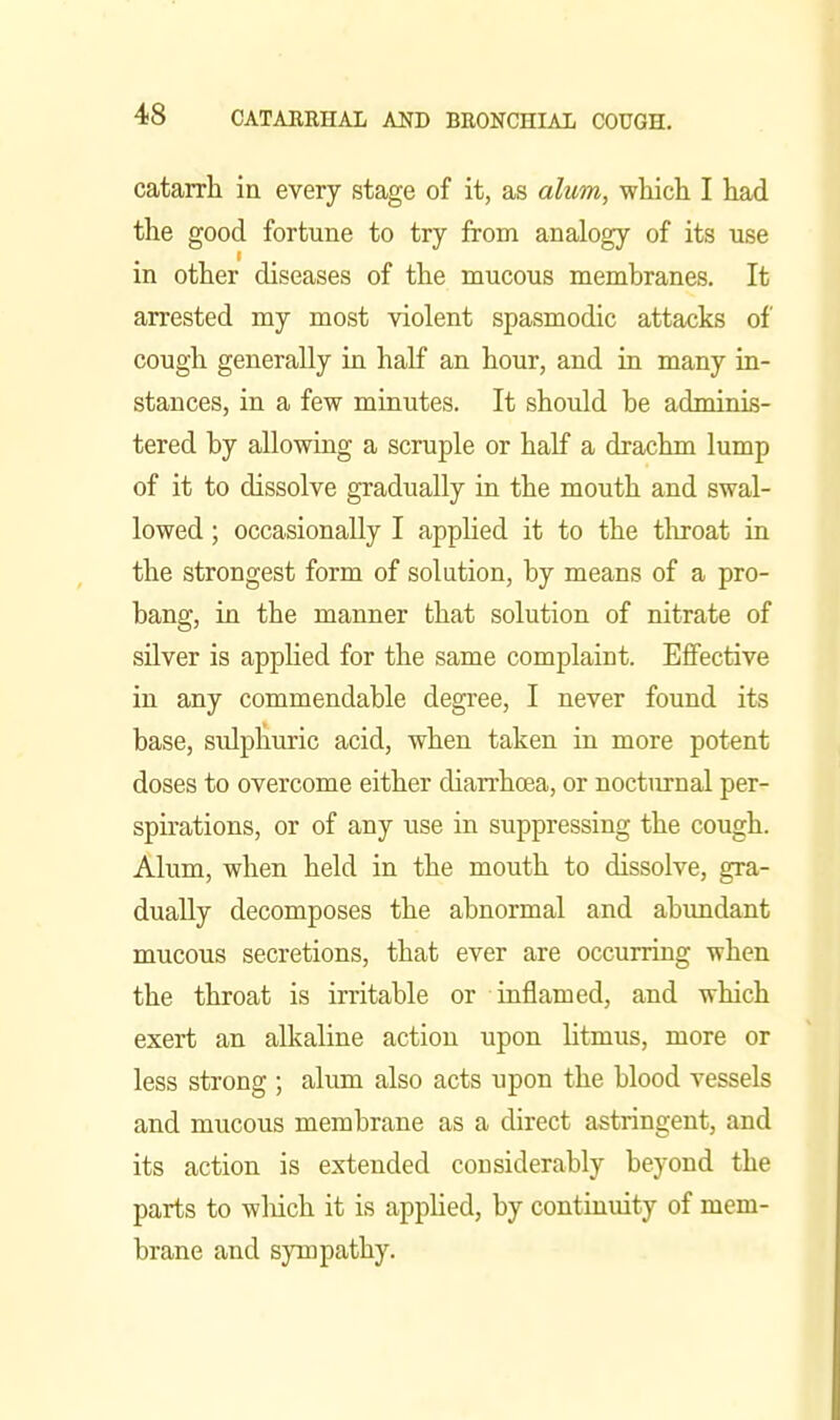 catarrh in every stage of it, as alum, whicli I liad the good fortune to try from analogy of its use in other diseases of the mucous membranes. It arrested my most violent spasmodic attacks of cough generally in half an hour, and in many in- stances, in a few minutes. It should he adminis- tered by allowing a scruple or half a drachm lump of it to dissolve gradually in the mouth and swal- lowed ; occasionally I apphed it to the throat in the strongest form of solution, by means of a pro- bang, in the manner that solution of nitrate of silver is applied for the same complaint. Effective in any commendable degree, I never found its base, sidphuric acid, when taken in more potent doses to overcome either diarrhoea, or nocturnal per- spirations, or of any use in suppressing the cough. Alum, when held in the mouth to dissolve, gra- dually decomposes the abnormal and abundant mucous secretions, that ever are occurring when the throat is irritable or inflamed, and which exert an alkaline action upon litmus, more or less strong ; alum also acts upon the blood vessels and mucous membrane as a direct astringent, and its action is extended considerably beyond the parts to wliich it is applied, by continuity of mem- brane and sympathy.