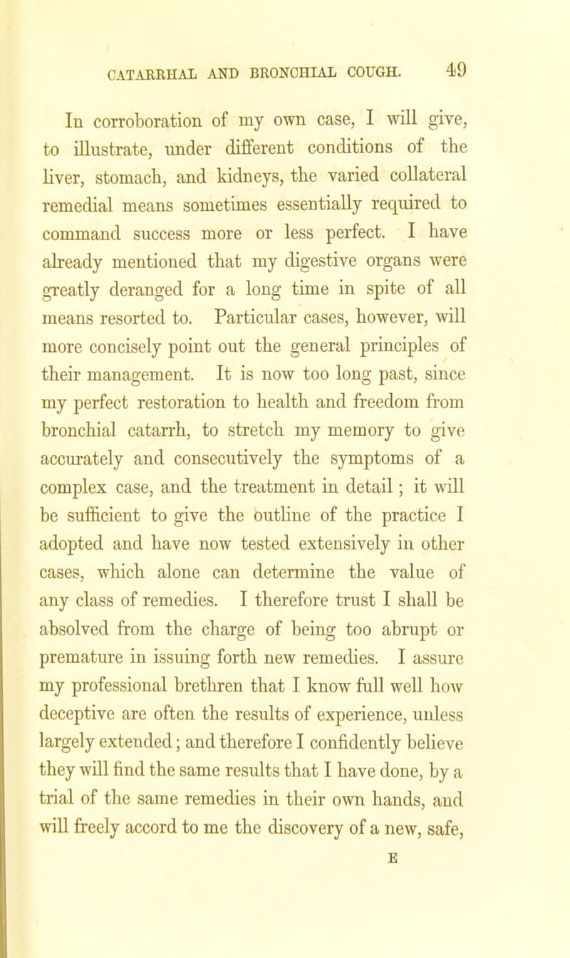 In corroboration of my own case, I will give, to illustrate, under different conditions of the liver, stomacli, and kidneys, tlie varied collateral remedial means sometimes essentially required to command success more or less perfect. I have already mentioned that my digestive organs were greatly deranged for a long time in spite of all means resorted to. Particular cases, however, will more concisely point out the general principles of their management. It is now too long past, since my perfect restoration to health and freedom from bronchial catarrh, to stretch my memory to give accurately and consecutively the symptoms of a complex case, and the treatment in detail; it will be sufficient to give the outline of the practice I adopted and have now tested extensively in other cases, which alone can determine the value of any class of remedies. I therefore trust I shall be absolved from the charge of being too abrupt or premature in issuing forth new remedies. I assure my professional brethren that I know full well how deceptive are often the results of experience, unless largely extended; and therefore I confidently believe they will find the same results that I have done, by a trial of the same remedies in their own hands, and will freely accord to me the discovery of a new, safe, E
