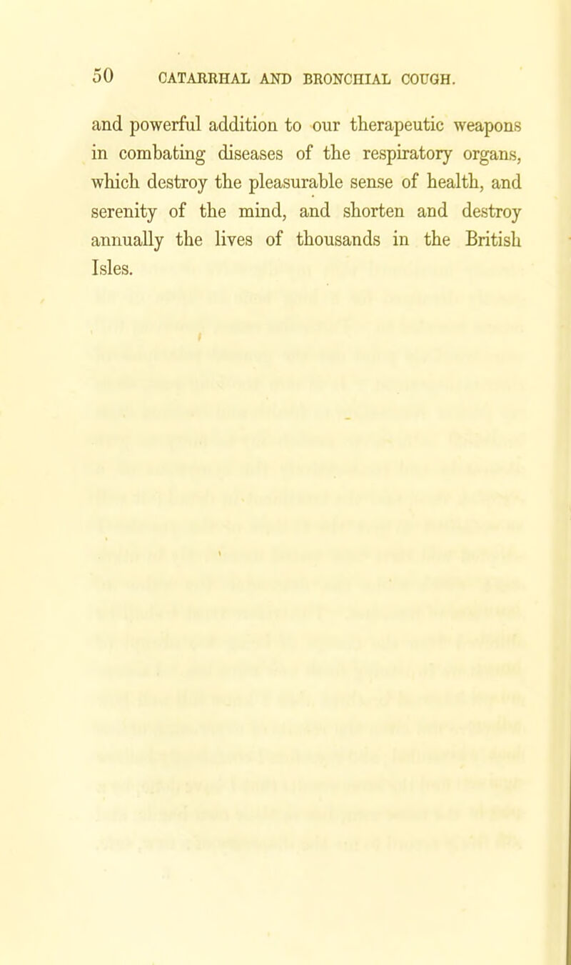 and powerful addition to our therapeutic weapons in combating diseases of tlie respiratory organs, which destroy the pleasurable sense of health, and serenity of the mind, and shorten and destroy annually the lives of thousands in the British Isles.