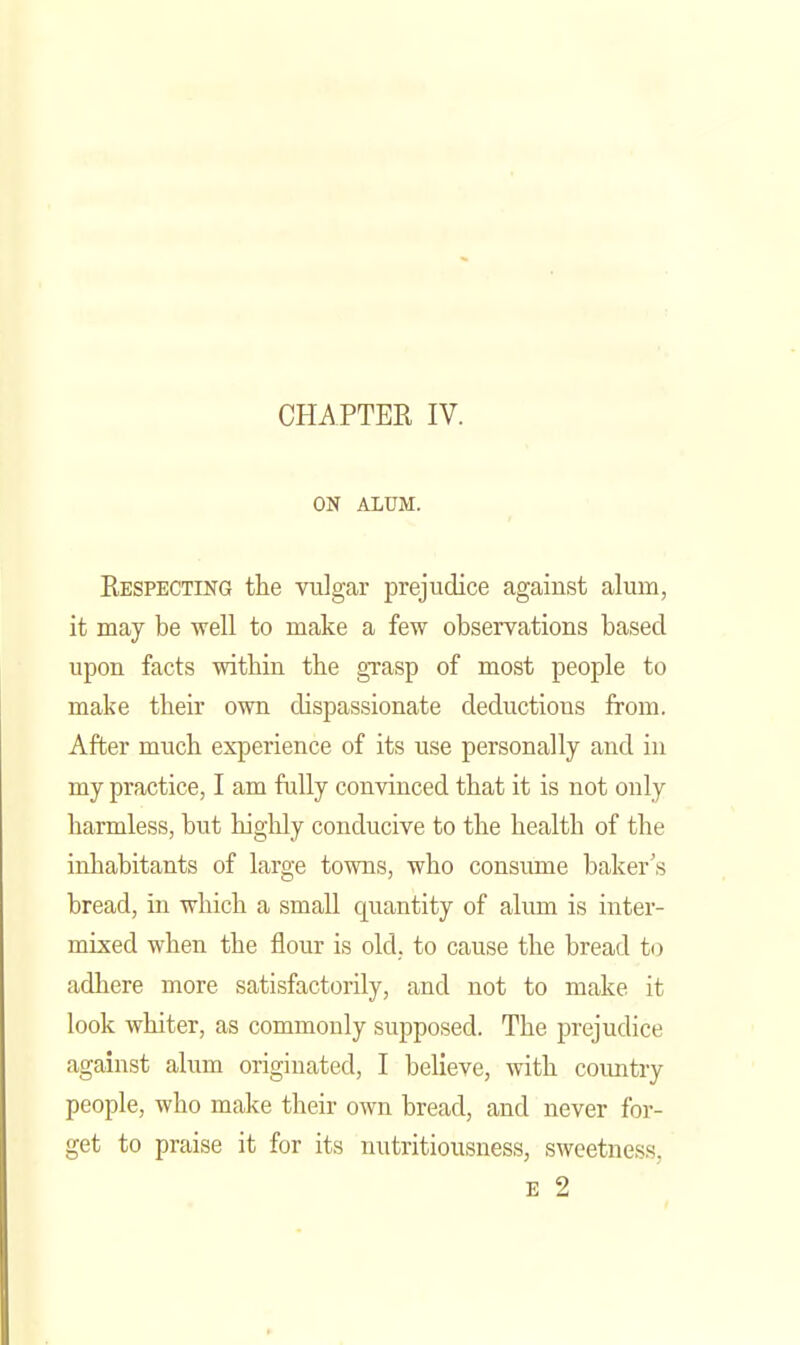CHAPTEE IV. ON ALUM. Eespecting the vulgar prejudice against alum, it may be well to make a few observations based upon facts within the gxasp of most people to make their own dispassionate deductions from. After much experience of its use personally and in my practice, I am fully convinced that it is not only harmless, but highly conducive to the health of the inhabitants of large towns, who consume baker's bread, in which a small quantity of alum is inter- mixed when the flour is old. to cause the bread to adhere more satisfactorily, and not to make it look whiter, as commonly supposed. The i^rejudice against alum originated, I believe, with coimtry people, who make their own bread, and never for- get to praise it for its nutritiousness, sweetness, E 2