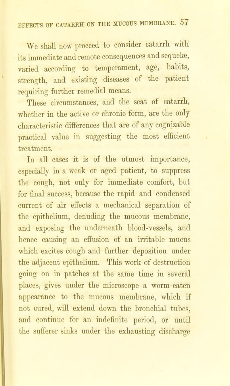 We shall now proceed to consider catarrh with its immediate and remote consequences and sequelae, varied according to temperament, age, habits, strength, and existing diseases of the patient requiring further remedial means. These circumstances, and the seat of catarrh, whether in the active or chronic form, are the only- characteristic differences that are of any cognizable practical value in suggesting the most efficient treatment. In all cases it is of the utmost importance, especially in a weak or aged patient, to suppress the cough, not only for immediate comfort, but for final success, because the rapid and condensed current of air effects a mechanical separation of the epithelium, denuding the mucous membrane, and exposing the underneath blood-vessels, and hence causing an effusion of an irritable mucus which excites cough and further deposition imder the adjacent epithelium. This work of destruction going on in patches at the same time in several places, gives under the microscope a worm-eaten appearance to the mucous membrane, which if not cured, will extend down the bronchial tubes, and continue for an indefinite period, or until the sufferer sinks under the exhausting discharge