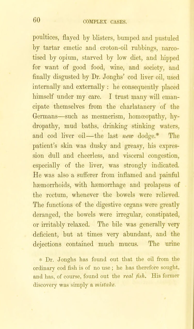 poultices, flayed by blisters, bumped and pustuled by tartar emetic and croton-oil ruljbings, narco- tised by opium, starved by low diet, and hipped for want of good food, wine, and society, and finally disgusted by Dr. Jongbs' cod liver oil, used internally and externally : he consequently placed himself under my care. I trust inany will eman- cipate themselves from the charlatanery of the Germans—such as mesmerism, homoeopathy, hy- dropathy, mud baths, drinking stinking waters, and cod liver oil—the last new dodo-e.* The patient's skin was dusky and greasy, his expres- sion duU and cheerless, and visceral congestion, especially of the liver, was strongly indicated. He was also a sufferer from inflamed and painful hgemorrhoids, with hsemorrhage and prolapsus of the rectum, whenever the bowels were relieved. The functions of the digestive organs were greatly deranged, the bowels were irregular, constipated, or irritably relaxed. The bile was generally very deficient, but at times very abundant, and the dejections contained much mucus. The urine * Dr. Jonghs 1ms found out that the oil from the ordinary cod fish is of uo use ; he has therefore soiiglit, and has, of course, found out the real fish. His former discoveiy was simply a mistake.