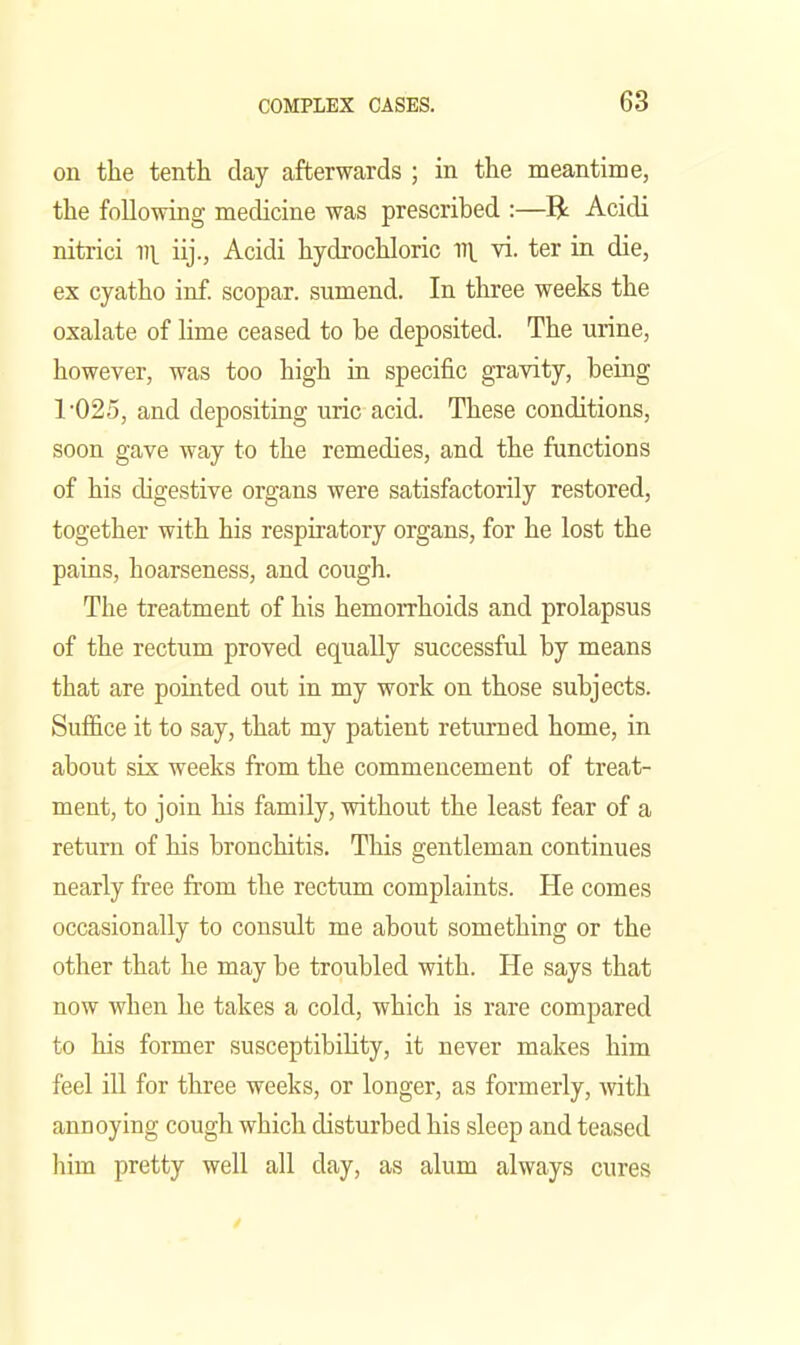 on the tenth day afterwards ; in the meantime, the following medicine was prescribed :—R Acidi nitrici v\ iij., Acidi hydrochloric vi. ter in die, ex cyatho inf. scopar. sumend. In three weeks the oxalate of lime ceased to be deposited. The urine, however, was too high in specific gravity, being 1025, and depositing uric acid. These conditions, soon gave way to the remedies, and the functions of his digestive organs were satisfactorily restored, together with his respiratory organs, for he lost the pains, hoarseness, and cough. The treatment of his hemoiThoids and prolapsus of the rectum proved equally successful by means that are pointed out in my work on those subjects. Suffice it to say, that my patient returned home, in about six weeks from the commencement of treat- ment, to join his family, without the least fear of a return of his bronchitis. This gentleman continues nearly free from the rectum complaints. He comes occasionally to consult me about something or the other that he may be troubled with. He says that now when he takes a cold, which is rare compared to his former susceptibility, it never makes him feel ill for three weeks, or longer, as formerly, Avith annoying cough which disturbed his sleep and teased him pretty well all day, as alum always cures