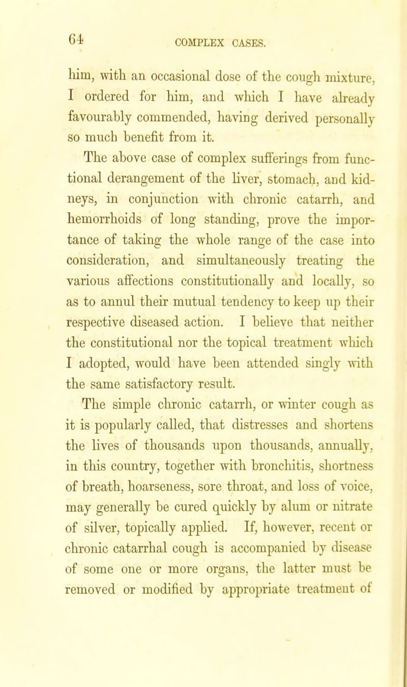 64- him, with an occasional dose of the cough mixture, I ordered for him, and wliich I have aheady favourably commended, having derived personally so much benefit from it. The above case of complex sufferings from func- tional derangement of the liver, stomach, and kid- neys, in conjunction with chronic catarrh, and hemorrhoids of long standing, prove the impor- tance of taking the whole range of the case into consideration, and simultaneously treating the various affections constitutionally and locally, so as to annul their mutual tendency to keep up their respective diseased action. I believe that neither the constitutional nor the topical treatment which I adopted, would have been attended singly with the same satisfactory result. The simple chronic catarrh, or winter cough as it is popularly called, that distresses and shortens the lives of thousands upon thousands, annually, in this country, together with bronchitis, shortness of breath, hoarseness, sore throat, and loss of voice, may generally be cured quickly by alum or nitrate of silver, topically applied. If, however, recent or chronic catarrhal cough is accompanied by disease of some one or more organs, the latter must be removed or modified by appropriate treatment of