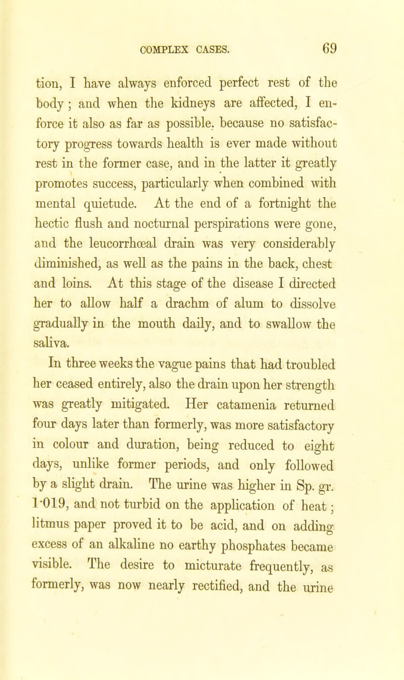 tion, I have always enforced perfect rest of the body; and when the kidneys are affected, I en- force it also as far as possible, because no satisfac- tory pro,s:ress towards health is ever made without rest in the former case, and in the latter it greatly promotes success, particularly when combined with mental quietude. At the end of a fortnight the hectic flush and nocturnal perspirations were gone, and the leucorrhoeal drain was very considerably diminished, as well as the pains in the back, chest and loins. At this stage of the disease I directed her to allow half a drachm of alum to dissolve gradually in the mouth daily, and to swallow the saliva. In three weeks the vague pains that had troubled her ceased entirely, also the drain upon her strength was greatly mitigated. Her catamenia returned four days later than formerly, was more satisfactory in colour and duration, being reduced to eight days, unlike former periods, and only followed by a slight drain. The urine was higher in Sp. gr. 1-019, and not turbid on the application of heat; litmus paper proved it to be acid, and on adding excess of an alkaline no earthy phosphates became visible. The desire to micturate frequently, as formerly, was now nearly rectified, and the urine