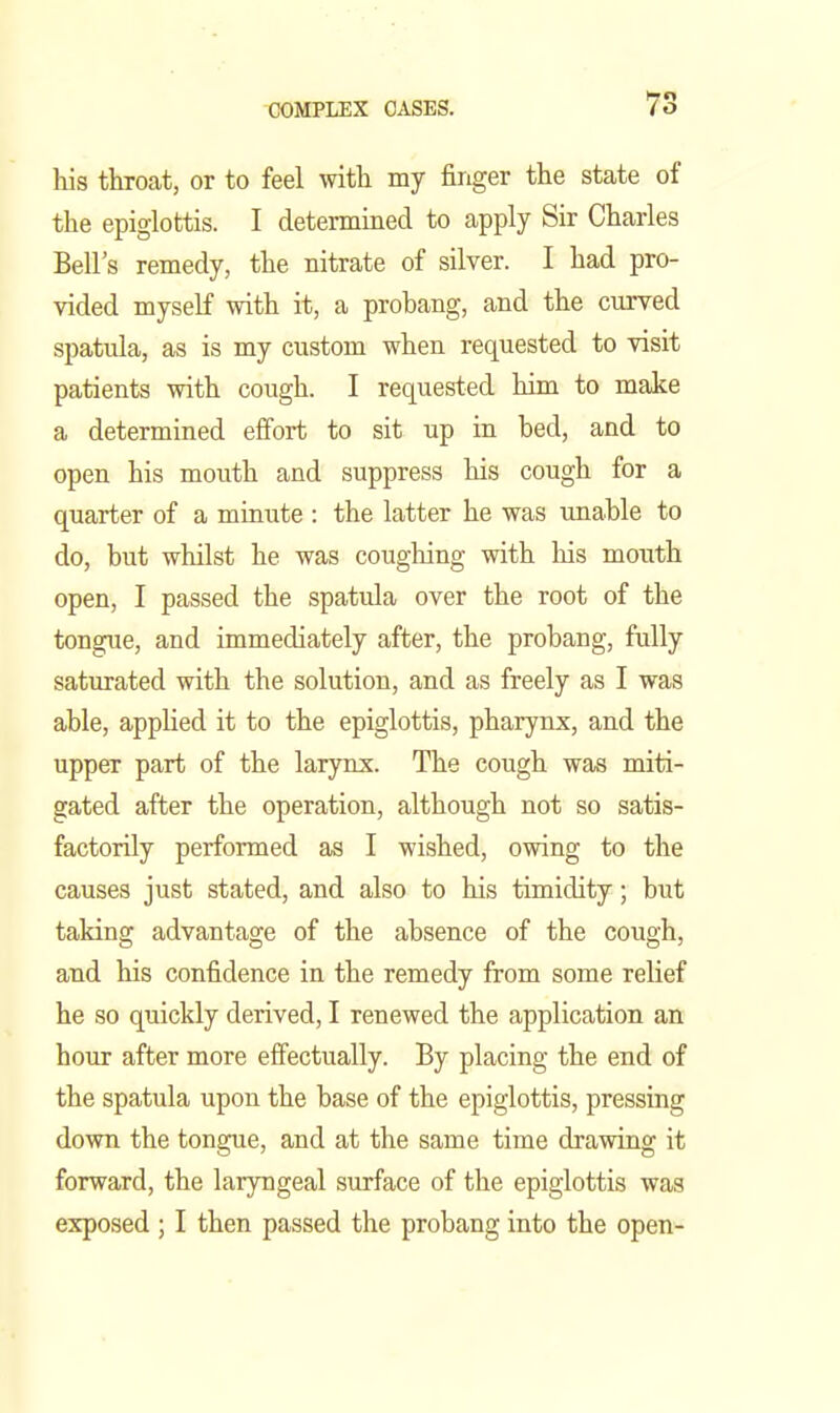 his throat, or to feel mth my finger the state of the epiglottis. I determined to apply Sir Charles Bell's remedy, the nitrate of silver. I had pro- vided myself with it, a probang, and the curved spatula, as is my custom when requested to visit patients with cough. I requested him to make a determined effort to sit up in bed, and to open his mouth and suppress his cough for a quarter of a minute : the latter he was imable to do, but whilst he was coughing with his mouth open, I passed the spatula over the root of the tongue, and immediately after, the probang, fully saturated with the solution, and as freely as I was able, applied it to the epiglottis, pharynx, and the upper part of the larynx. The cough was miti- gated after the operation, although not so satis- factorily performed as I wished, owing to the causes just stated, and also to his timidity; but taking advantage of the absence of the cough, and his confidence in the remedy from some relief he so quickly derived, I renewed the application an hour after more efiectually. By placing the end of the spatula upon the base of the epiglottis, pressing down the tongue, and at the same time drawing it forward, the laryngeal surface of the epiglottis was exposed ; I then passed the probang into the open-
