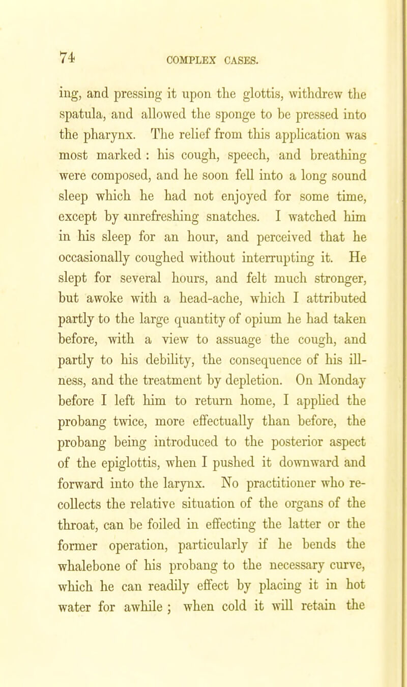 ing, and pressing it upon the glottis, withdrew tlie spatula, and allowed the sponge to be pressed into the pharynx. The relief from this appUcation was most marked : his cough, speech, and breathing were composed, and he soon fell into a long sound sleep which he had not enjoyed for some time, except by unrefreshing snatches. I watched him in his sleep for an hour, and perceived that he occasionally coughed without interrupting it. He slept for several hours, and felt much stronger, but awoke with a head-ache, which I attributed partly to the large quantity of opium he had taken before, with a view to assuage the cough, and partly to his debility, the consequence of his ill- ness, and the treatment by depletion. On ]\Ionday before I left him to return home, I appUed the probang twice, more effectually than before, the probang being introduced to the posterior aspect of the epiglottis, when I pushed it downward and forward into the larynx. No practitioner who re- collects the relative situation of the organs of the throat, can be foiled in effecting the latter or the former operation, particularly if he bends the whalebone of his probang to the necessary curve, which he can readily effect by placing it in hot water for awhile ; when cold it will retain the
