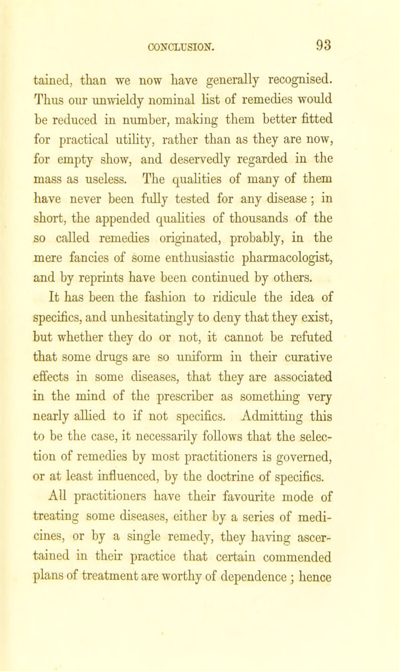tained, than we now have generally recognised. Thus our unwieldy nominal list of remedies would be reduced in number, making them better fitted for practical utility, rather than as they are now, for empty show, and deservedly regarded in the mass as useless. The qualities of many of them have never been fully tested for any disease; in short, the appended qualities of thousands of the so called remedies originated, probably, in the mere fancies of some enthusiastic pharmacologist, and by reprints have been continued by others. It has been the fashion to ridicule the idea of specifics, and unhesitatingly to deny that they exist, but whether they do or not, it cannot be refuted that some drugs are so uniform in their curative effects in some diseases, that they are associated in the mind of the prescriber as something very nearly allied to if not specifics. Admitting this to be the case, it necessarily follows that the selec- tion of remedies by most practitioners is governed, or at least influenced, by the doctrine of specifics. All practitioners have their favourite mode of treating some diseases, either by a series of medi- cines, or by a single remedy, they having ascer- tained in their practice that certain commended plans of treatment are worthy of dependence ; hence