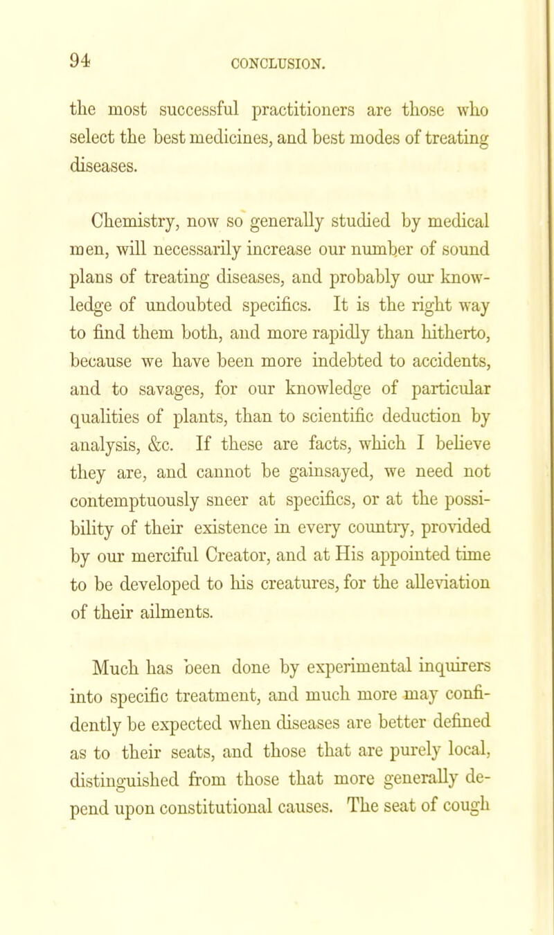 the most successful practitioners are those who select the best medicines, and best modes of treating diseases. Chemistry, now so generally studied by medical men, will necessarily increase our number of sound plans of treating diseases, and probably our know- ledge of undoubted specifics. It is the right way to find them both, and more rapidly than hitherto, because we have been more indebted to accidents, and to savages, for our knowledge of particular qualities of plants, than to scientific deduction by analysis, &c. If these are facts, which I believe they are, and cannot be gainsayed, we need not contemptuously sneer at specifics, or at the possi- bility of their existence in every country, provided by our merciful Creator, and at His appointed time to be developed to liis creatures, for the alleviation of their ailments. Much has been done by experimental inquirers into specific treatment, and much more may confi- dently be expected when diseases are better defined as to their seats, and those that are purely local, distinguished from those that more generally de- pend upon constitutional causes. The seat of cough