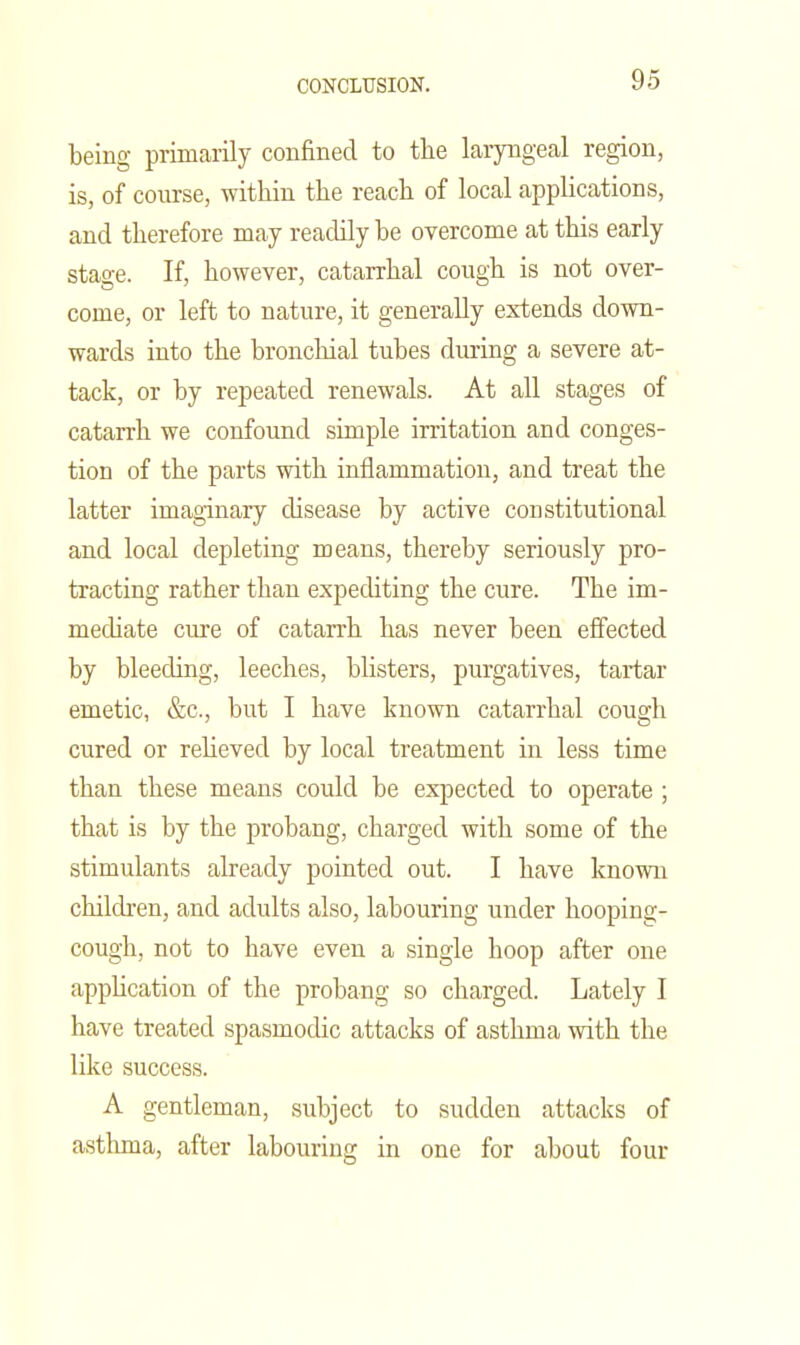 being primarily confined to the laryngeal region, is, of course, within the reach of local applications, and therefore may readily be overcome at this early stage. If, however, catarrhal cough is not over- come, or left to nature, it generally extends down- wards into the bronchial tubes during a severe at- tack, or by repeated renewals. At all stages of catarrh we confound simple irritation and conges- tion of the parts with inflammation, and treat the latter imaginary disease by active constitutional and local depleting means, thereby seriously pro- tracting rather than expediting the cure. The im- mechate cure of catarrh has never been eflfected by bleeding, leeches, blisters, purgatives, tartar emetic, &c., but I have known catarrhal cough cured or reheved by local treatment in less time than these means could be expected to operate; that is by the probang, charged with some of the stimulants already pointed out. I have known children, and adults also, labouring under hooping- cough, not to have even a single hoop after one appUcation of the probang so charged. Lately I have treated spasmodic attacks of asthma with the like success. A gentleman, subject to sudden attacks of astlmia, after labouring in one for about four