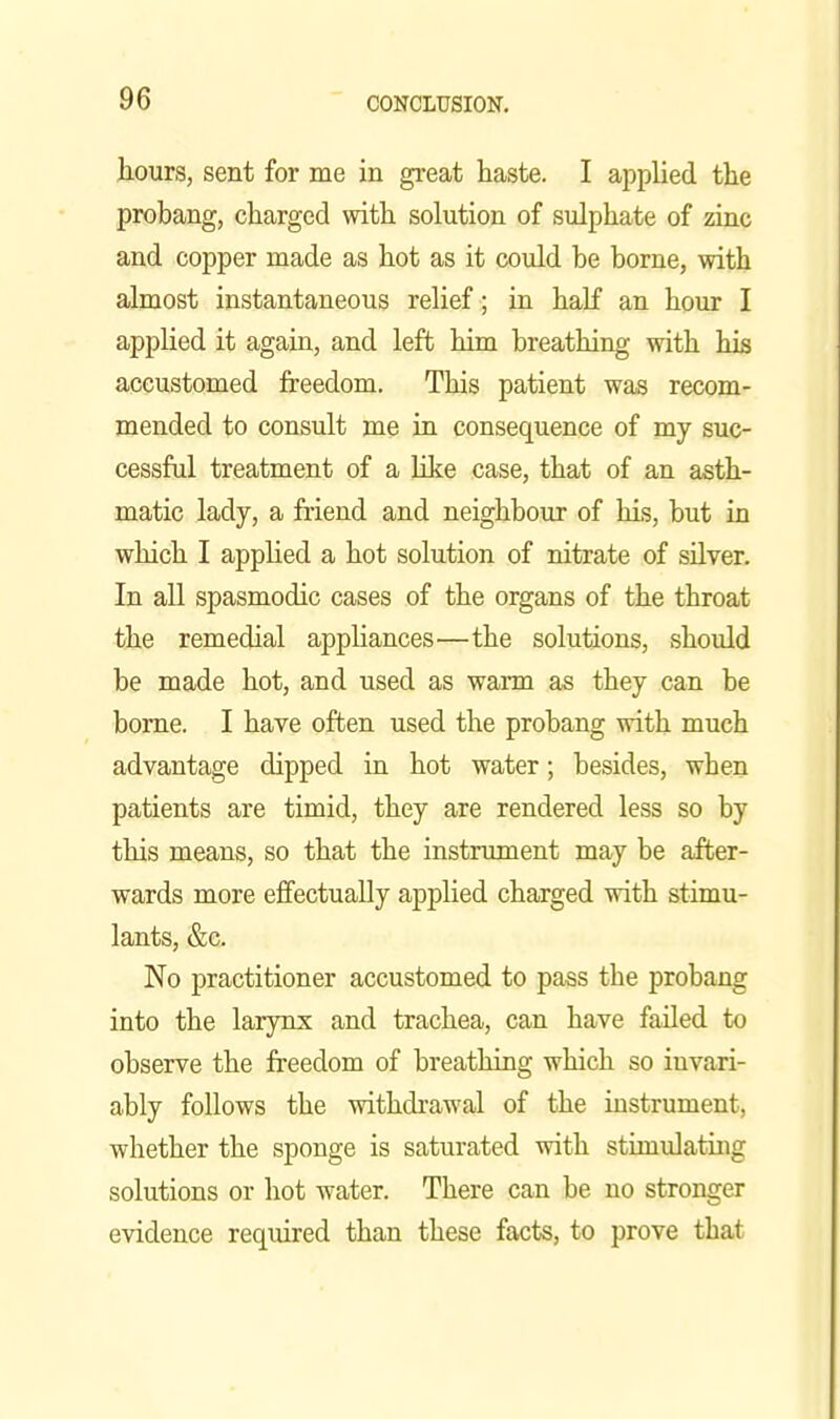 hours, sent for me in gi-eat haste. I applied the probang, charged with solution of sulphate of zinc and copper made as hot as it could be borne, with almost instantaneous relief ; in half an hour I applied it again, and left him breathing with his accustomed freedom. This patient was recom- mended to consult me in consequence of my suc- cessful treatment of a hke case, that of an asth- matic lady, a friend and neighbour of his, but in which I applied a hot solution of nitrate of sUver. In all spasmodic cases of the organs of the throat the remedial apphances—the solutions, should be made hot, and used as warm as they can be borne. I have often used the probang with much advantage dipped in hot water; besides, when patients are timid, they are rendered less so by this means, so that the instnmient may be after- wards more effectually applied charged with stimu- lants, &c. No practitioner accustomed to pass the probang into the larynx and trachea, can have failed to observe the freedom of breathing which so invari- ably follows the withdrawal of the instrument, whether the sponge is saturated with stimulatuig solutions or hot water. There can be no stronger evidence required than these facts, to prove that