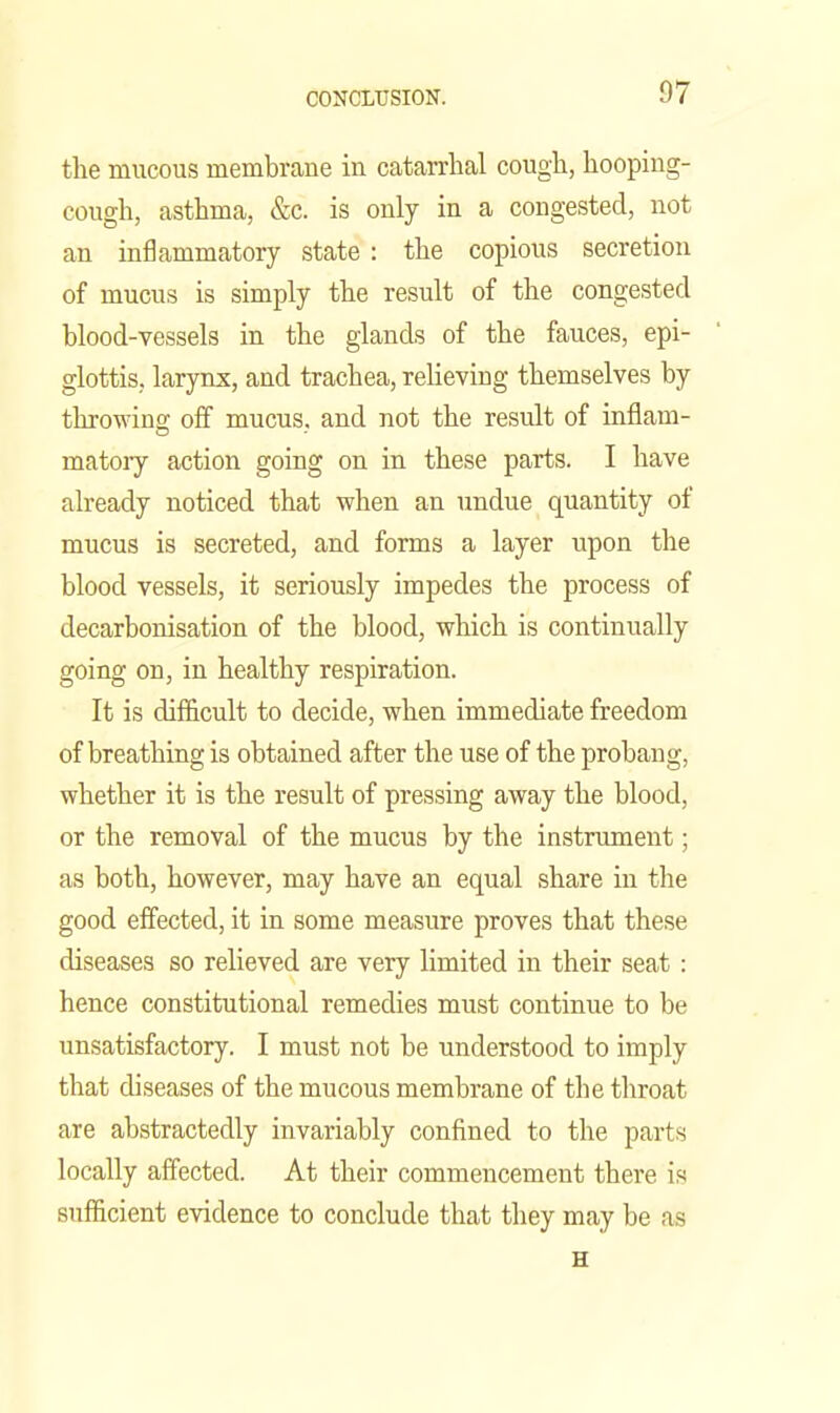 the mucous membrane in catarrhal cough, hooping- cough, asthma, &c. is only in a congested, not an inflammatory state : the copious secretion of mucus is simply the result of the congested blood-vessels in the glands of the fauces, epi- glottis, larynx, and trachea, reUeving themselves by throwina; off mucus, and not the result of inflam- matoiy action going on in these parts. I have already noticed that when an undue quantity of mucus is secreted, and forms a layer upon the blood vessels, it seriously impedes the process of decarbonisation of the blood, which is continually going on, in healthy respiration. It is difficult to decide, when immediate freedom of breathing is obtained after the use of the probang, whether it is the result of pressing away the blood, or the removal of the mucus by the instrument; as both, however, may have an equal share in the good effected, it in some measure proves that these diseases so relieved are very limited in their seat : hence constitutional remedies must continue to be unsatisfactory. I must not be understood to imply that diseases of the mucous membrane of the throat are abstractedly invariably confined to the parts locally affected. At their commencement there is sufficient evidence to conclude that they may be as H