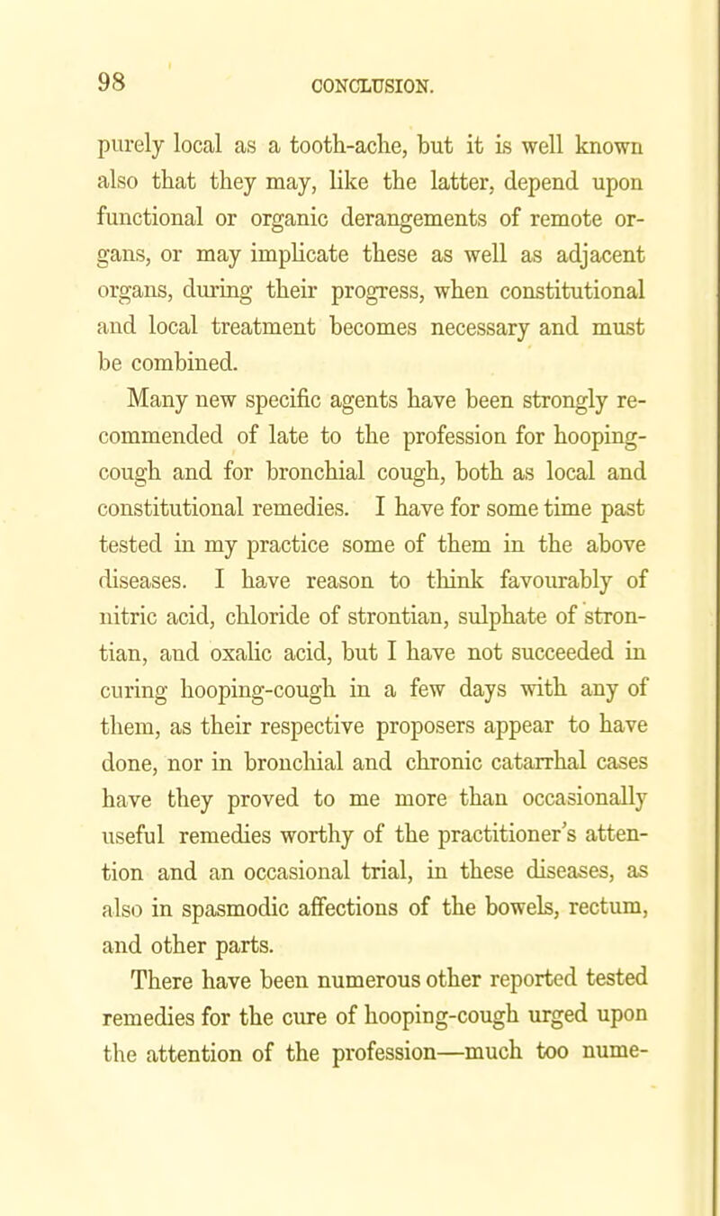 purely local as a tooth-aclie, but it is well known also that they may, like the latter, depend upon functional or organic derangements of remote or- gans, or may implicate these as well as adjacent organs, during their progress, when constitutional and local treatment becomes necessary and must be combined. Many new specific agents have been strongly re- commended of late to the profession for hooping- cough and for bronchial cough, both as local and constitutional remedies. I have for some time past tested in my practice some of them in the above diseases. I have reason to think favourably of nitric acid, chloride of strontian, sulphate of stron- tian, and oxalic acid, but I have not succeeded Ln curing hooping-cough in a few days with any of them, as their respective proposers appear to have done, nor in bronchial and chronic catarrhal cases have they proved to me more than occasionally useful remedies worthy of the practitioner's atten- tion and an occasional trial, in these diseases, as also in spasmodic affections of the bowels, rectum, and other parts. There have been numerous other reported tested remedies for the cure of hooping-cough urged upon the attention of the profession—much too nume-