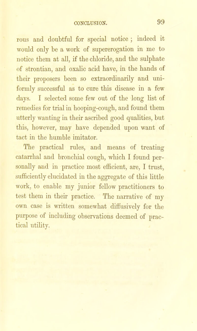 reus and doubtful for special notice ; indeed it would only be a work of supererogation in me to notice them at all, if the cbloride, and the sulphate of strontian, and oxalic acid have, in the hands of their proposers been so extraordinarily and uni- formly successful as to cure this disease in a few days. I selected some few out of the long list of remedies for trial in hooping-cough, and found them utterly wanting in their ascribed good qualities, but this, however, may have depended upon want of tact in the humble imitator. The practical rules, and means of treating catan-hal and broncliial cough, which I found per- sonally and in practice most efficient, are, I trust, sufficiently elucidated in the aggregate of this little work, to enable my junior fellow practitioners to test them in their practice. The narrative of my own case is written somewhat diffusively for the purpose of including observations deemed of prac- tical utility.