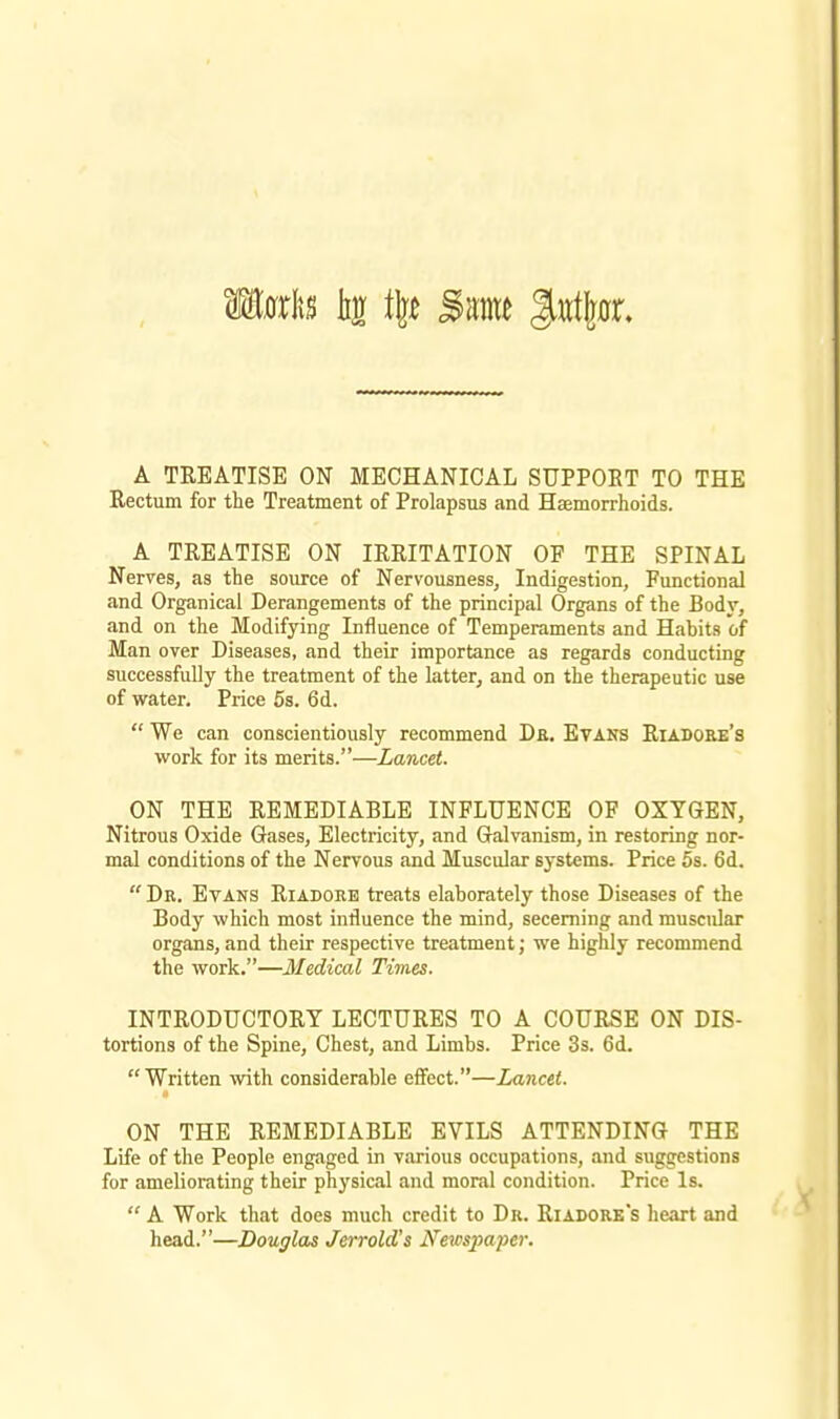 A TREATISE ON MECHANICAL SUPPOET TO THE Rectum for the Treatment of Prolapsus and Haemorrhoids. A TREATISE ON IRRITATION OF THE SPINAL Nerves, as the source of Nervousness, Indigestion, Functional and Organicai Derangements of the principal Organs of the Body, and on the Modifying Influence of Temperaments and Habits of Man over Diseases, and their importance as regards conducting successfully the treatment of the latter, and on the therapeutic use of water. Price 5s. 6d.  We can conscientiously recommend De. Etans Riadore's work for its merits.—Lancet. ON THE REMEDIABLE INFLUENCE OF OXYGEN, Nitrous Oxide Gases, Electricity, and Galvanism, in restoring nor- mal conditions of the Nervous and Muscular systems. Price 5s. 6d.  Dr. Evans Riadoke treats elaborately those Diseases of the Body which most influence the mind, secerning and muscular organs, and their respective treatment; we highly recommend the work.—Medical Times. INTRODUCTORY LECTURES TO A COURSE ON Dis- tortions of the Spine, Chest, and Limbs. Price 3s. 6d. Written with considerable effect.—Lancet. ON THE REMEDIABLE EVILS ATTENDING THE Life of the People engaged in various occupations, and suggestions for ameliorating their physical and moral condition. Price Is.  A Work that does much credit to Dr. Riadork's heart and head.—Douglas Jerrold's Newspaper.