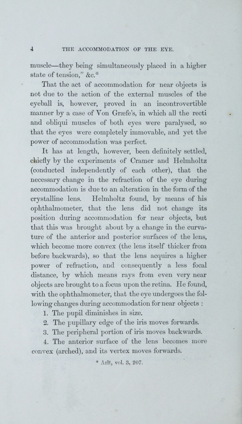 muscle—they being simultaneously placed in a higher state of tension/' &c.* That the act of accommodation for near objects is not due to the action of the external muscles of the eyeball is, however, proved in an incontrovertible manner by a case of Yon Grasfe's, in which all the recti and obliqui muscles of both eyes were paralysed, so that the eyes were completely immovable, and yet the power of accommodation was perfect. It has at length, however, been definitely settled, chiefly by the experiments of Cramer and Helmholtz (conducted independently of each other), that the necessary change in the refraction of the eye during accommodation is due to an alteration in the form of the crystalline lens. Helmho]tz found, by means of Iris ophthalmometer, that the lens did not change its position during accommodation for near objects, but that this was brought about by a change in the curva- ture of the anterior and posterior surfaces of the lens, which become more convex (the lens itself thicker from before backwards), so that the lens acquires a higher power of refraction, and consequently a less focal distance, by which means rays from even very near objects are brought to a focus upon the retina. He found, with the ophthalmometer, that the eye undergoes the fol- io wing changes during accommodation for near objects : 1. The pupil diminishes in size. 2. The pupillary edge of the iris moves forwards. 3. The peripheral portion of iris moves backwards. 4. The anterior surface of the lens becomes more convex (arched), and its vertex moves forwards. * Aflt, vol. 3, 207.