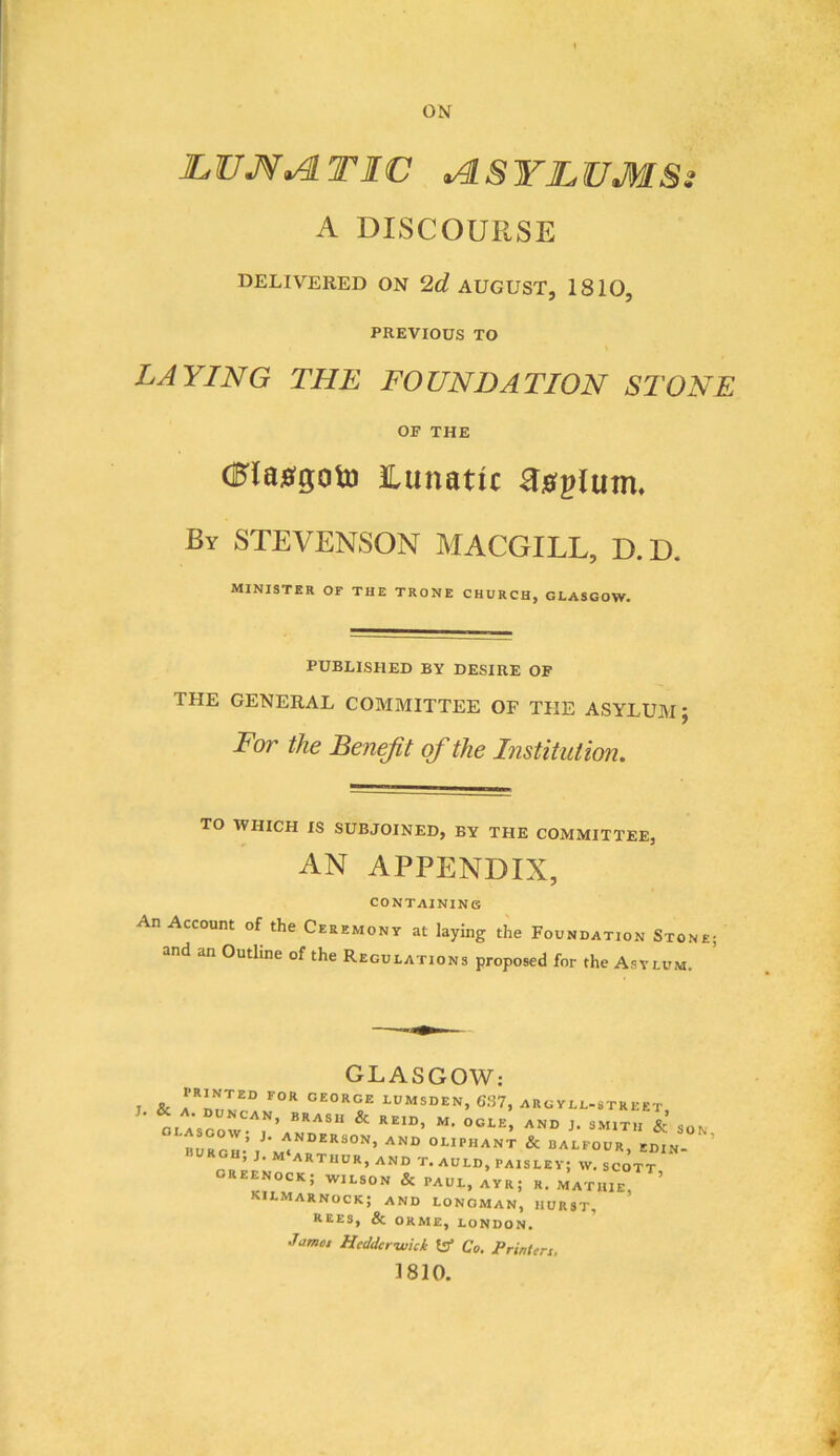 LUM^TIC ASYLUMS} A DISCOURSE DELIVERED ON 2d AUGUST, 1810, PREVIOUS TO LAYING THE FOUNDATION STONE OF THE C?{as(0oto Lunatic Raglum. By STEVENSON MACGILL, D.D. minister of the trone church, Glasgow. PUBLISHED BY DESIRE OF THE GENERAL COMMITTEE OF THE ASYLUM J For the Benefit of the Institution. TO WHICH IS SUBJOINED, BY THE COMMITTEE, AN APPENDIX, CONTAINING An Account of the Ceremony at laying the Foundation Stone; and an Outline of the Regulations proposed for the Asylum. O1.ASG0W: J. & GEORGE LUMSDEN, 637, ARG YLL-STREET, GLASGOW^ OGLE, AND J. SMITH & SON burgh-’ /• and OLIPHANT & DALFOUR, EDIN- ’ burgh, j. m ARTHUR, AND T. AULD, PAISLEY; W. SCOTT OREENOCK; WILSON & PAUL, AYR; R. MATHIE, ’ KILMARNOCK; AND LONGMAN, HURST, REES, & ORME, LONDON. Jamet Heddcrwkk tJ* Co. Printers, 1810.