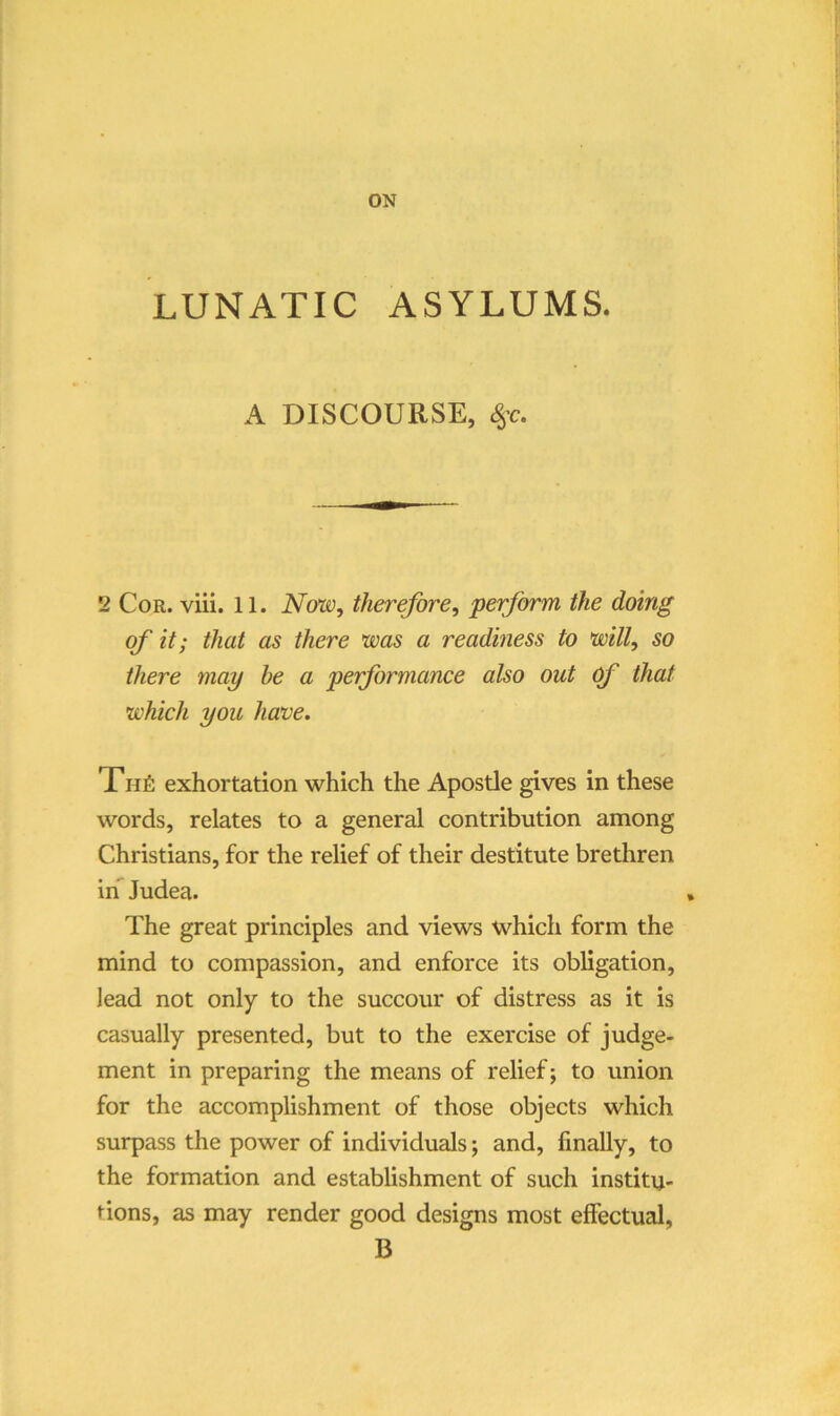 LUNATIC ASYLUMS. A DISCOURSE, ^-c. 2 Cor. viii. 11. Now, therefore, perform the doing of it; that as there was a readiness to will, so there may he a performance also out (f that which you have. Xhi!: exhortation which the Apostle gives in these words, relates to a general contribution among Christians, for the relief of their destitute brethren in Judea. The great principles and views which form the mind to compassion, and enforce its obligation, lead not only to the succour of distress as it is casually presented, but to the exercise of judge- ment in preparing the means of relief; to union for the accomplishment of those objects which surpass the power of individuals; and, finally, to the formation and establishment of such institu- tions, as may render good designs most effectual, B