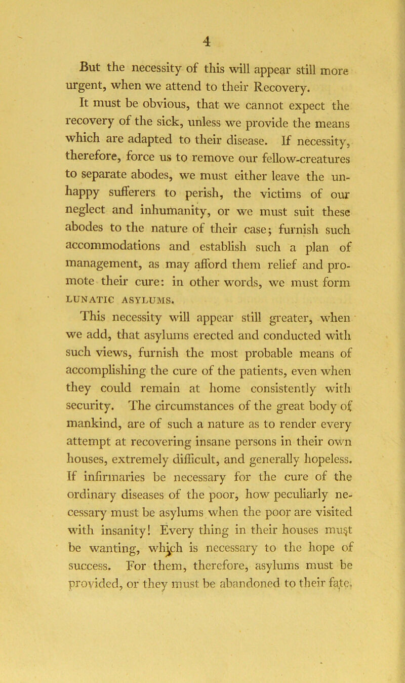 But the necessity of this will appear still more urgent, when we attend to their Recovery. It must be obvious, that we cannot expect the recovery of the sick, unless we provide the means which are adapted to their disease. If necessity, therefore, force us to remove our fellow-creatures to separate abodes, we must either leave the un- happy sufferers to perish, the victims of our neglect and inhumanity, or we must suit these abodes to the nature of their case; furnish such accommodations and establish such a plan of management, as may afford them relief and pro- mote their cure: in other words, we must form LUNATIC ASYLUMS. This necessity will appear still greater, when we add, that asylums erected and conducted with such views, furnish the most probable means of accomplishing the cure of the patients, even when they could remain at home consistently with security. The circumstances of the great body of mankind, are of such a nature as to render every attempt at recovering insane persons in their ovii houses, extremely difficult, and generally hopeless. If infirmaries be necessary for the cure of the ordinary diseases of the poor, how peculiarly ne- cessary must be asylums when the poor are visited with insanity! Every thing in their houses mu^t be wanting, wh^ch is necessary to the hope of success. For them, therefore, asylums must be provided, or they must be abandoned to their fate.